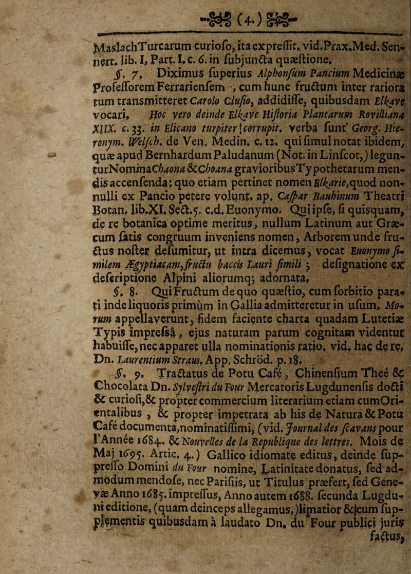 JvlaslachTurcarum curiofo, ita expreflit, vid.Prax.Med, Ser> nert, lib. I, Part. I. c. 6. ia fubjun&a quaeftione, $, 7, Diximus fuperius Alphonfum Panctum Medicinae ProfelToremFerrarienfem :, cum hunc fru&um inter rariora tum transmitteret Carolo Clufio, addidifTe, quibusdam Elkave vocari, Iloc vero deinde Elkave Hifloria Plantarum Rovilliana XllX. c. 33. in Elicano turpiter \ corrupit, verba funt' Georg. Hie- ronjm. Weljch. de Ven» Medin. c.12. qui fimul notat ibidem, quae apudBernhardum Paludanum (Not. in Linfcot,) legun- turNominaCfew &C boana gravioribusTy pothetarum men* disaccenfenda:quo etiam pertinet nomen Elkarie,quod norn- nulli ex Pancio petere volunt, ap. Gajpar Bauhinum Theatri Botan, Jib.XI. Seft.f, c.d. Euonymo. Qui ipfe, fi quisquam, de re botanica optime meritus, nullum Latinum aut Grae-* cum fatis congruum inveniens nomen, Arborem unde fru- &us nofter defumitur, ut intra dicemus ? vocat Euonymo JU milem JEgyptiacam^fiuclu hac cis Lauri fimili \ defignatione ex deferiptione Alpini aliorumqj adornata. §. 8* QuiFruttum de quo quaeftio, cumforbitio para* ti inde liquoris primum in Gallia admitteretur in ufum. Mo¬ rum appellaverunt, fidem faciente charta quadam Lutetiae Typis imprefsl, ejus naturam parum cognitam videntur habuifle, nec apparet ulla nominationis ratio, vid, hac de re* Dn. Laurentium Stratu. App. Schrod. p. 18? p. Tra&atus de Potu Cafe ? Chinenfium Thee Sc Chocolata Dn. Sylveflri du Four Mercatoris Lugdunenfis dofti & curiofi,& propter commercium literarium etiam cumOri- entalibus , 8c propter impetrata ab his de Natura & Potu Cafe documenta,nominatiffimi? (Vid. Journal des fcavans pour 1‘Annee 1684. 8c Nouvelles de la Repub lique des lettres, Mois de Maj 1695. Artic. 4.) Gallico idiomate editus, deinde fup- preffo Domini duFour nomine, Latinitate donatus, fed ad¬ modum mendofe, nec Parifiis, ut Titulus praefert, fed G£ne- yae Anno rdS^.impreffus, Anno autem id88. fecunda Lugdu*- |ii editione, (quam deinceps allegamus^limatior &|cum fup- pjementis quibusdam a laudato Dn, du Four publici juris