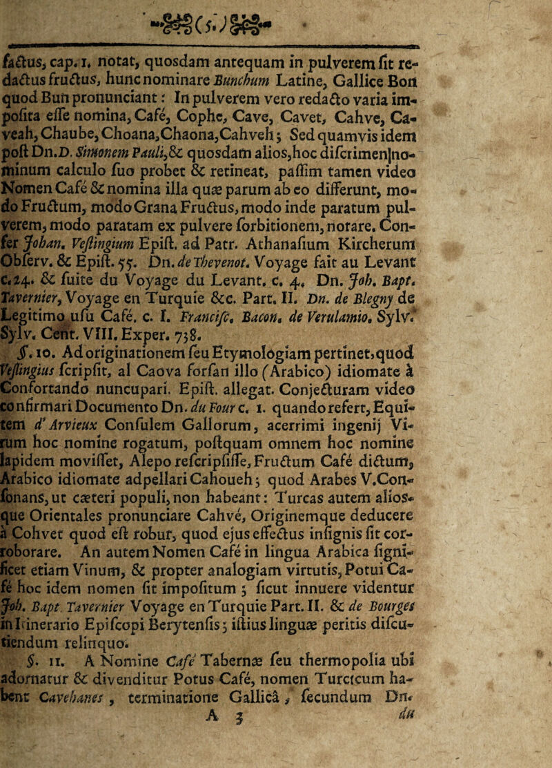 fadus, cap. i. notat, quosdam antequam in pulverem fit re- dadusfrudus, hunc nominare Bunchum Latine, Gallice Boit quod Bun pronunciant: In pulverem vero redado varia im¬ petita efie nomina, Cafe, Cophc, Cave, Cavet, Cahve, Ca- veah, Chaube, Choana,Chaona,Cahveh $ Sed quamvis idem poft Dn.D. Simonem Pauli,Sc quosdam alios,hoc difcrimen|na- minum calculo fuo probet Sc retineat, patiim tamen video Nomen Cafe & nomina illa quas parum abeo differunt, mo¬ do Frudum, modoGranaFrudus, modo inde paratum pul¬ verem, modo paratam ex pulvere fbrbitionem, notare. Con¬ fer Johan. Vejlingium Epift. ad Patr. Athanafium Kircherum Obferv. Sc Epift. 55. Dn. de Tbevenot. Voyage fait au Levant C#l4. Sc fuite du Voyage du Levant, c. 4, Dn. Job. Bapt. Tavernter, Voyage en Turquie Scc. Part, II. Dn. de Blegny de Legitimo ufu Cafe, c. I. Trancifc, Bacon« de Verulamio. Sylv\ Sylv. Cent. VIII. Exper. 738. $, 10. Ad originationem feu Etymologiam pertinet>quod Vejlingius fcripfit, al Caova forfan illo (Arabico) idiomate k Confortando nuncupari. Epift. allegat. Conjeduram video confirmari Documento Dn.duFourc. 1. quando refert, Equi¬ tem d* Arvi eux Confulem Gallorum, acerrimi ingenij Vi¬ rum hoc nomine rogatum, poftquam omnem hoc nomine lapidem movilfet, Aleporefcriptiffe, Frudum Cafe didum, Arabico idiomate adpellariCahouehj quod Arabes V.Con- fonans,ut eseteri populi,non habeant: Tureas autem alios» que Orientales pronunciare Cahve, Originemque deducere a Cohvet quod eft robur, quod ejuselfedus intignis fit cor¬ roborare. An autem Nomen Cafe in lingua Arabica tigni- ficet etiam Vinum, Sc propter analogiam virtutis, Potui Ca¬ fe hoc idem nomen fit impolitum 5 ficut innuere videntur Job. Bapt. Tavernter Voyage en Turquie Part. II. Sc de Bourges in Itinerario Epifcopi Berytentis 5 iftius linguas peritis difeu- tiendum relinquo. §. 11. A Nomine Cafe Tabernas feu thermopolia ubi adornatur Sc divenditur Potus Cafe, nomen Turctcum ha¬ bent Caveb anes , terminatione Galli di , fecundum Dn. A | du