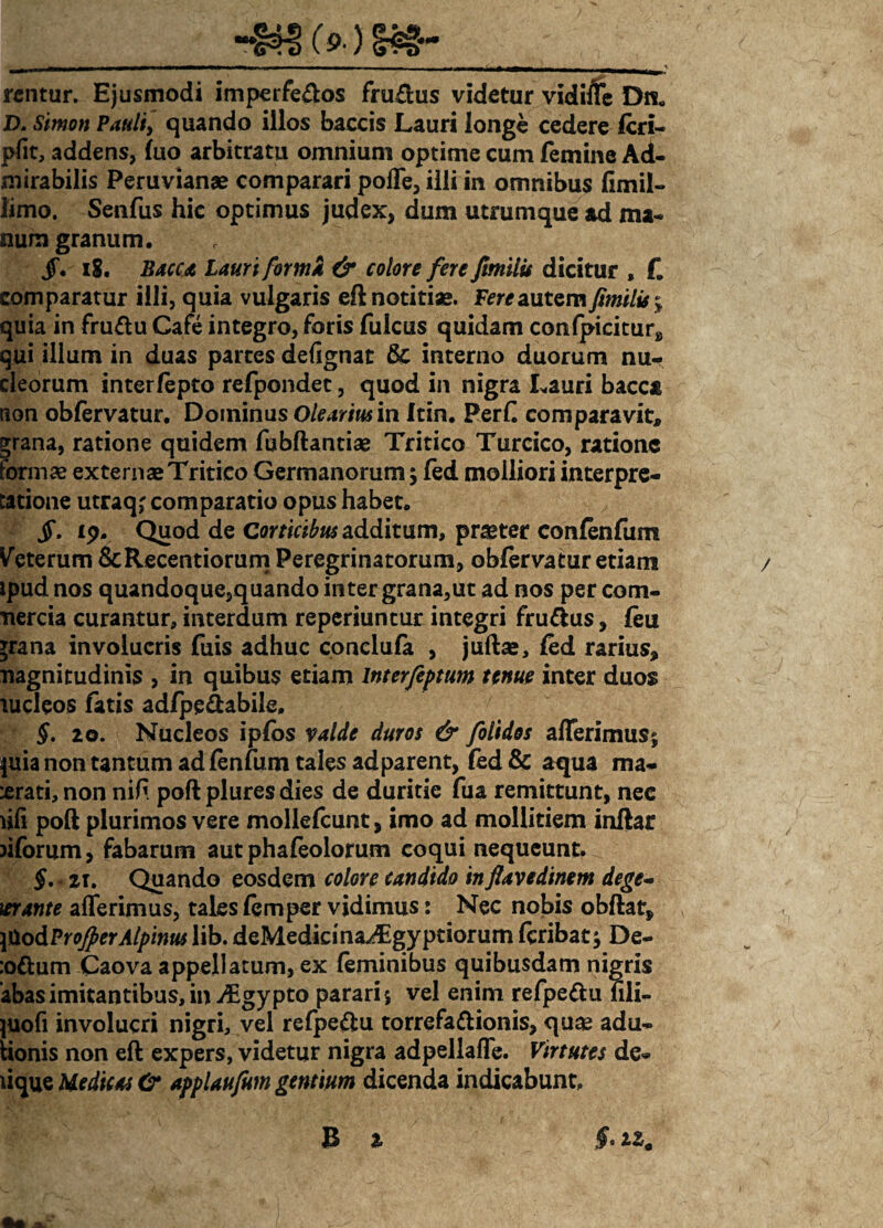 rentur. Ejusmodi imperfeftos fru£lus videtur vidiffe Dn. D.Simon Pauli, quando illos baccis Lauri longe cedere fcri- pfit, addens, fuo arbitratu omnium optime cum femine Ad¬ mirabilis Peruvianae comparari polfe, illi in omnibus fimil- limo. Senfus hic optimus judex, dum utrumque ad ma¬ num granum. jf. i8. Bacca Lauri formk & colore fere ftmilu dicitur , £ comparatur illi, quia vulgaris eft notitiae. Fere autem fimilis^ quia in fruftu Cafe integro, foris fulcus quidam confpicitur, qui illum in duas parces defignat & interno duorum nu¬ cleorum interfepto refpondec, quod in nigra Lauri bacc* tion obfervatur. Dominus Olearius in Itin. PerC comparavit, grana, ratione quidem fubftantiae Tritico Turcico, ratione formae externae Tritico Germanorum ; fed molliori interpre¬ tatione utraq,' comparatio opus habet. JT. £p. Quod de Corticibus additum, praeter confenfum Veterum &Recentiorum Peregrinatorum, obfervatur etiam / ipud nos quandoque,quando inter grana,ut ad nos per com- tiercia curantur, interdum reperiuntur integri fru&us, (eu *rana involucris fuis adhuc conclufa , juftae, fed rarius, nagnitudinis , in quibus etiam Interfeptum tenue inter duos lucleos fatis adfpe&abile. §. 20. Nucleos ipfos valde duros & folidos afferimus; juia non tantum adfenfiim tales adparent, fed & aqua ma- :erati, non nifi poft plures dies de duritie fua remittunt, nee ufi poft plurimos vere mollefcunt, imo ad mollitiem inftar )iforum, fabarum aut phafeolorum coqui nequeunt. §. 2T. Quando eosdem colore candido in ftavedinem dege- \erante afferimus, tales femper vidimus: Nec nobis obftat, , j&odProjperAlpinus lib. deMedicma^gyptiorum fcribat; De- :odum Caova appellatum, ex feminibus quibusdam nigris abasimitantibus,in^Egypto parari; vel enim refpe&u fili- juofi involucri nigri, vel refpe&u torrefattionis, qua? adu- iionis non eft expers, videtur nigra adpellaffe. Virtutes de¬ lique Medicas & applaufum gentium dicenda indicabunt, B 2 §. )