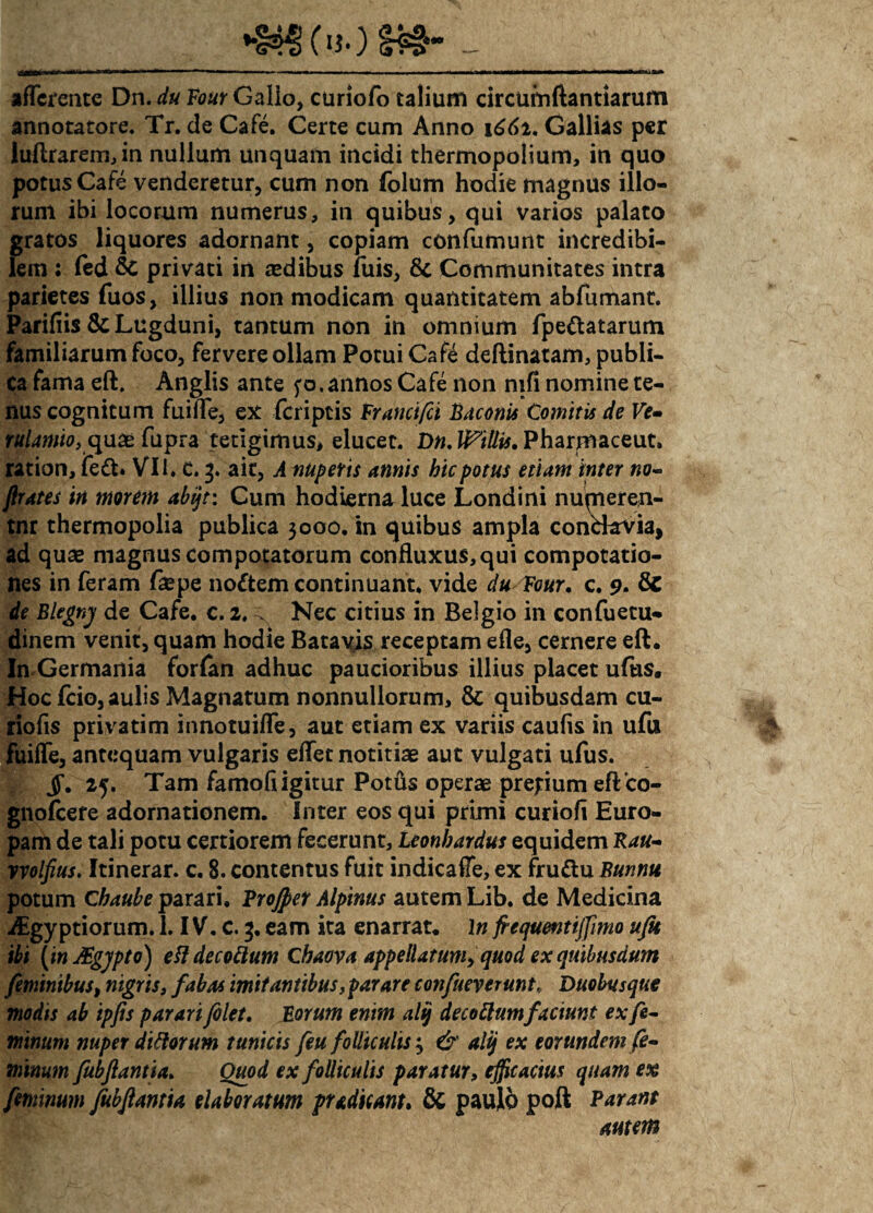 afferente Dn. du Vour Gallo, curiofo talium circumflandarum annotatore. Tr. de Cafe. Certe cum Anno 1661. Gallias per luftrarem,in nullum unquam incidi thermopolium, in quo potus Cafe venderetur, cum non folum hodie magnus illo¬ rum ibi locorum numerus, in quibus, qui varios palato gratos liquores adornant, copiam confumunt incredibi¬ lem : fed & privati in aedibus luis, Communitates intra parietes fuos, illius non modicam quantitatem ablumanc. Parifiis Sc Lugduni, tantum non in omnium fpe&atarum familiarum foco, fervere ollam Potui Cafe deftinatam, publi¬ ca fama eft, Anglis ante f o. annos Cafe non nifi nomine te¬ nus cognitum fuilfe, ex feriptis Francifci Baconis Comitis de Ve- rulawio, quae fupra tetigimus, elucet. Dn.lPillis.Pharmaceut, ration, feft» VII. c. 3. ait, A nuperis annis hic potus etiam inter no- flutes in morem abijt: Cum hodierna luce Londini numeren- tnr thermopolia publica 3000. in quibus ampla conckvia, ad quae magnus compotatorum confluxus,qui compotatio¬ nes in feram faepe noftem continuant, vide du Four, c. 9. fic de Blegnj de Cafe. c. 2, ^ Nec citius in Belgio in confuetu- dinem venit, quam hodie Batavis receptam efle, cernere eft. In Germania forfan adhuc paucioribus illius placet ufus. Hoc fcio, aulis Magnatum nonnullorum, & quibusdam cu- riofis privatim innotuiffe, aut etiam ex variis caulis in ufu fuilfe, antequam vulgaris eflet notitiae aut vulgati ufus. JT. 25. Tam famofiigitur Poths operae pre;ium eftco- gnolcere adornationem. Inter eos qui primi curiofi Euro¬ pam de tali potu certiorem fecerunt, Leonbardus equidem Rau- vvolfius. Itinerar, c. 8. contentus fuit indicaffe, ex fruttu Bunnu potum Chaube parari, Projpet Alpinus autem Lib. de Medicina iEgyptiorum. 1. IV. c. 3. eam ita enarrat. \n frequentijfimo ufu ibi (inJEgjpto) efl decoftum Cbaova appellatum, quod ex quibusdam feminibus, nigris, fabas imitantibus, parare confueverunt,, Duobusque modis ab ipfts par ari filet. Eorum enim alij decorum faciunt ex fe¬ minum nuper ditiorum tunicis feu folliculis 3 & alij ex eorundem fe¬ minum fubflantia. Quod ex folliculis paratur, efficacius quam ex feminum fubftantia elaboratum pudicam. & paulo poft Parant autem