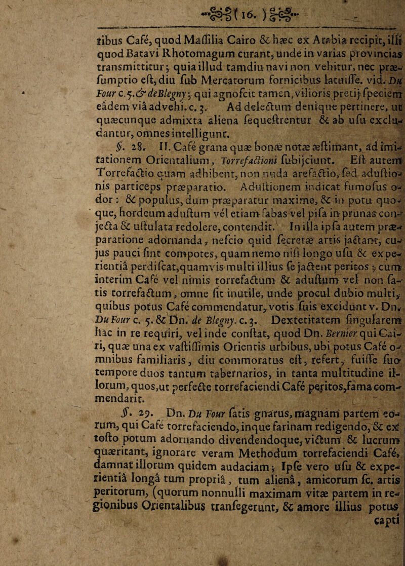 ribus Cafe, quod Maliilia Cairo &haec ex Arabia recipit, illi quod Batavi Rhotomagum curant, unde in varias provincias transmittitur* quia illud tamdiu navi non vehitur, nec prae- fumptio eft,diu fub Mercatorum fornicibus ktuiiTe. vidvDtf Four c,^.&deFlegnj ^ qui agnofcit tamen, vilioris preci) fpeciem eadem vii advehi* c. 3. Ad dele&um denique pertinere, ut quaecunque admixta aliena fequeflrentur & ab ufu exclu¬ dantur, omnes intelligunt. §. 28, II. Cafe grana quae bonae notae aeflimant, ad imi¬ tationem Orientalium, Torrefattioni fubijciunt. Eil auterrt Torrefacio quam adhibent, non nuda arefaCio, fed aduftio- nis particeps praeparatio. Aduilionem indicat fumofus o- dor ; 3C populus, dum praeparatur maxime, & in potu quo¬ que, hordeum aduftum vel etiam fabas vel pifa in prunas con¬ jecta & uftulata redolere, contendit.v In illa ipfa autem prae¬ paratione adornanda* nefcio quid fecretae artis jaCant, cu¬ jus pauci fint compotes* quam nemo nili longo ufu &: expe¬ rienti;! perdifcat,quamvis multi illius Te jaCent peritos ^ cum interim Cafe vel nimis torrefadum & aduftum vef non fa¬ tis torrefaCtum, omne (it inutile, unde procul dubio multi* quibus potus Cafe commendatur* votis fuis excidunt v. Dn. Tni Four c. 5. & Dn, de £lcgny, c. 3. Dextetitatem lingularem Ilac in re requiri, vel inde conftat, quod Dn. Bernier qui Gai- ri, quae una ex vaftidimis Orientis urbibus, ubi potus Cafe o- mnibus familiaris, diu commoratus eft, refert, fuifFe fuo tempore duos tantum tabernarios, in tanta multitudine il¬ lorum, quos,ut perfeCte torrefaciendi Cafe peritos/amacom- mendarit. 29. Dn. Du Four fatis gnarus, magnam partem cer¬ rum, qui Cafe torrefaciendo, inque farinam redigendo, & ex tofto potum adornando divendendoque, viCtum 8c lucrum quaeritant, ignorare veram Methodum torrefaciendi Cafe» damnat illorum quidem audaciam •> Ipfe vero ufu & expe¬ rientia longa tum proprii, tum alieni, amicorum fc. artis peritorum, (quorum nonnulli maximam vitae partem in re¬ gionibus Orientalibus tranfegerunt, & amore illius potus capti