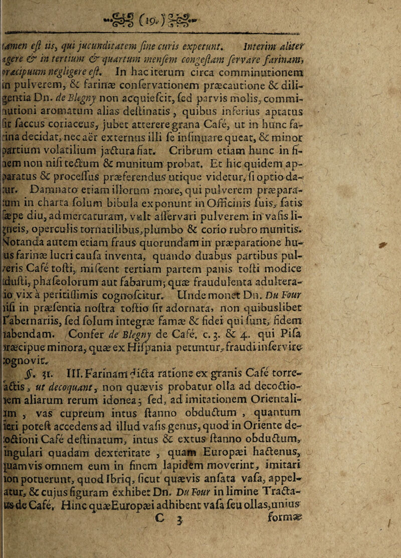 tamen eft iis, qui jucunditatem fine curis expetunt. Interii»' alitet' Agere & in tertium & quartum menfem congefiam fiervare farinam, prtcipuum negligere eft. In hac iterum circa comminationem in pulverem, & farinae confer vationem praecautione &; dili¬ gentia Dn. deBkgnj non acquiefcit, fed parvis molis, commi- nationi aromatum alias deiiinatis , quibus inferius aptatus fit faccus coriaceus, jubet atterere grana Cafe, ut in hunc fa¬ rina decidat* nec aer externus illi fe infirmare queat, & minor partium volatilium jaflurafiat. Cribrum etiam hunc in fi¬ nem non nifi te£lum & munitum probat. Et hic quidem ap¬ paratus & procedas praeferendus utique videtur, fi optio da-- :ur. Damnato'etiam illorum more, qui pulverem praepara¬ tum in charta folum bibula exponunt in Officinis fuis, fatis fsepe diu, admereaturam, vult aifervari pulverem in vafis li¬ gneis, operculis tornatilibus,plumbo & corio rubro munitis. Motanda autem etiam fraus quorundarrrin praeparatione hu- us farinae lucri caufa inventa, quando duabus partibus pul¬ leris Cafe tofti, mi icent tertiam partem panis tolli modice dufti, phafeolorurn aut fabarum; quae fraudulenta adultera- io vix a periti (fimis cognofcitur. Unde monet Dn. Du Four lifi in praefentia noftra toffio fir adornata, non quibuslibet Tabernariis, fed folum integrae famae & fidei qui funt, fidem rabendam. Confer de Blegny de Cafe, c. 5. & 4. qui Pila iraecipue minora, quae ex Hifpania petuntur* fraudi infervire :ognovic -v. §< $t. III. Farinam difila ratione ex granis Cafe torre¬ aris, ut decoquanty non quaevis probatur olla ad decorio¬ rem aliarum rerum idoneaj fed, ad imitationem Orientali- im , vas cupreum intus ftanno obdudum , quantum j teri poteft accedens ad illud vafis genus, quod in Oriente de- p£troinCafe deftinaturn, intus & extus flanno obdurum, ingulari quadam dexteritate , quam Europaei haftenus, juamvis omnem eum in finem lapidem moverint, imitari lonpotuerunt, quod Ibriq, ficut quaevis anfata vafa, appel- atur, & cujus figuram exhibet Dn. DuFour in limine Trafta- i&de Cafe, Hinc quaeEuropaei adhibent vafa feu ollas,unius C 1 fornis
