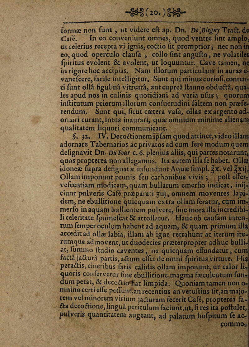 formae non funt , ut videre eft ap. Dn. De\Elegny Trafb.de Cafe. In eo conveniunt omnes, quod ventre lint amplo, ut celerius recepta vi ignis, co&io fit promptior j nec non in eo, quod operculo claula , collo (int angufto, ne volatiles fpiritus evolent & avolent, ut loquuntur. Cave tamen, ne inrigorehoc accipias. Nam illorum particulam in auras e- vanefeere, facile intelligitur» Sunt qui minus curiofi,conten¬ ti funt olli figulina vitreata, aut cuprea ftanno obdufta, qua¬ les apud nos in culinis quotidiani ad varia ufus } quorum inftitutum priorum illorum confuetudini /altem non praefe« rendum. Sunt qui, ficut caetera vafa, ollas ex argento ad¬ ornari curant, intus inaurari, quae omnium minime alienam qualitatem liquori communicant. §t $i, IV. Deco&ionemipfam quod attinet,video illam adornare Tabernarios ac privatos ad cum fere modum quem defignavit Dn. DuFour c. 6. plenius aliis, qui partes notarunt, quos propterea non allegamus. Ita autem illa fe habet. Ollae idoneae fupra defignatae infundunt Aquae fimpl.|x. vel ^xijo Ollam imponunt prunis feu carbonibus vivi? j poft effer- ve/centiam iriodicam,quam bullarum emerfio indicat, inij-i ciunt pulveris Cafe praeparati jiij, omnem moventes lapi¬ dem, ne ebullitione quicquam extra ollam feratur, cum im- merfo in aquam bullientem pulvere, fine mora illa incredibi¬ li celeritate fpumefcat & attollatur. Hanc ob caufam inten¬ tum femper oculum habent ad aquam, & quam primum illa accedit ad ollae labia, illam ab igne retrahunt ac iterum ite- rumque admovent, ut duodecies praeterpropter adhuc bulli- at, fummo ftudio caventes, ne quicquam effundatur, cum! fa&ajafhira partis, a£tum edet de omni fpiritus virtute. Hi? peradis, cineribus fatis calidis ollam imponunt, ut calor li? quoris confervetur fine ebullitione,magma faeculentum fun¬ dum petat, & decoftiorfiat limpida. Quoniam tamen non p- mnino certi effe poffunt,an recentius anvetuftius fit,anmajo-i rem vel minorem virium ja&uram fecerit Cafe, propterea fa- £ta deco&ione, lingua periculum faciunt,ut, fi res ita poftulet, pulveris quantitatem augeant, ad palatum hofpitum fe ac- commos