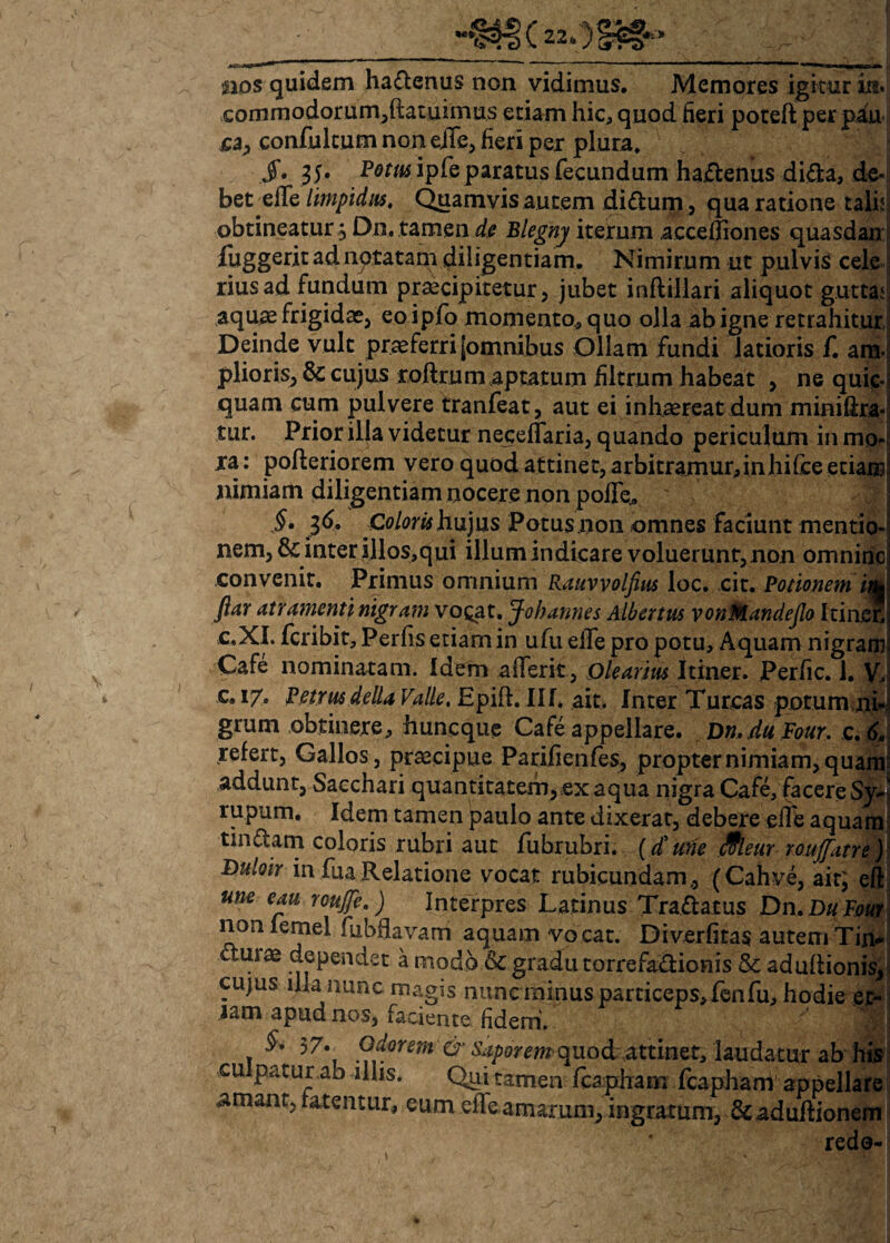 nos quidem ha&enus non vidimus. Memores igitur in¬ commodorum,(latuimus etiam hic, quod fieri poteft per pau sa, confukum non ejTe, fieri per plura. J. 35* Pom ipfeparatus fecundum ha£lenus di£a, de¬ bet ede limpidus. Quamvis autem di£tum, qua ratione talia obtineatur j Dn, tamen de Blegnj iterum accefliones quasdan fuggeritadnptatam diligentiam. Nimirum ut pulvis cele rius ad fundum praecipitetur, jubet inftillari aliquot gutta.' aquae frigidae, eo ipfo momento, quo olla ab igne retrahitur Deinde vult praeferri [omnibus Ollam fundi latioris f. am¬ plioris, & cujus roftrum aptatum filtrum habeat , ne quic- i quam cum pulvere tranfeat, aut ei inhaereat dum miniftra- tur. Prior illa videtur neceffaria, quando periculum in mo¬ ra: poderiorem vero quod attinet, arbitramur,inhifceetiair nimiam diligentiam nocere non polfe., §• 36. Coloris hujus Potusnon omnes faciunt mentio¬ nem, & inter illos,qui illum indicare voluerunt, non omniric convenit. Primus omnium Rauvvolfius loc. cit. Potionem in* ftar atramenti nigram vo^at. Johannes Albemts vonMandeJlo Itin.cn c.XI. fcribit, Perfis etiam in ufu elTe pro potu. Aquam nigram Cafe nominatam. Idem afferit. Olearius Itiner. Perfic. 1. V.. c. 17. Petrus della Valle. Epift. IU* ait. Inter Tureas potum ni- grum obtinere, huneque Cafe appellare. Dn. du Four. e. 6, refert, Gallos, praecipue Parifienfes, propternimiam,quam addunt. Sacchari quantitatem, .ex aqua nigra Cafe, facere Syl rupum. Idem tamen paulo ante dixerat, debere ede aquam tinaam coloris rubri aut fubrubri. (4'une Meur roufitre) Duloir in fua Relatione vocat rubicundam., (Cahve, ait; eft une eau roujfe.) Interpres Latinus Tra&atus Dn.DuFuur non lemel fuhfiavam aquam vocat. Diverfitas autem Tin- aurae dependet a modo &C gradu torrefadionis & adudionis, cujus iha nunc magis nuncminus particeps, fenfu, hodie et¬ iam apud nos, faciente fidem. §. 57. Odorem & saporem quod «attinet, laudatur ab his cu patur ab illis. Qui tamen fcapham fcapham appellare amant, fatentur, eum effe amarum, ingratum, &adudionem * redo-