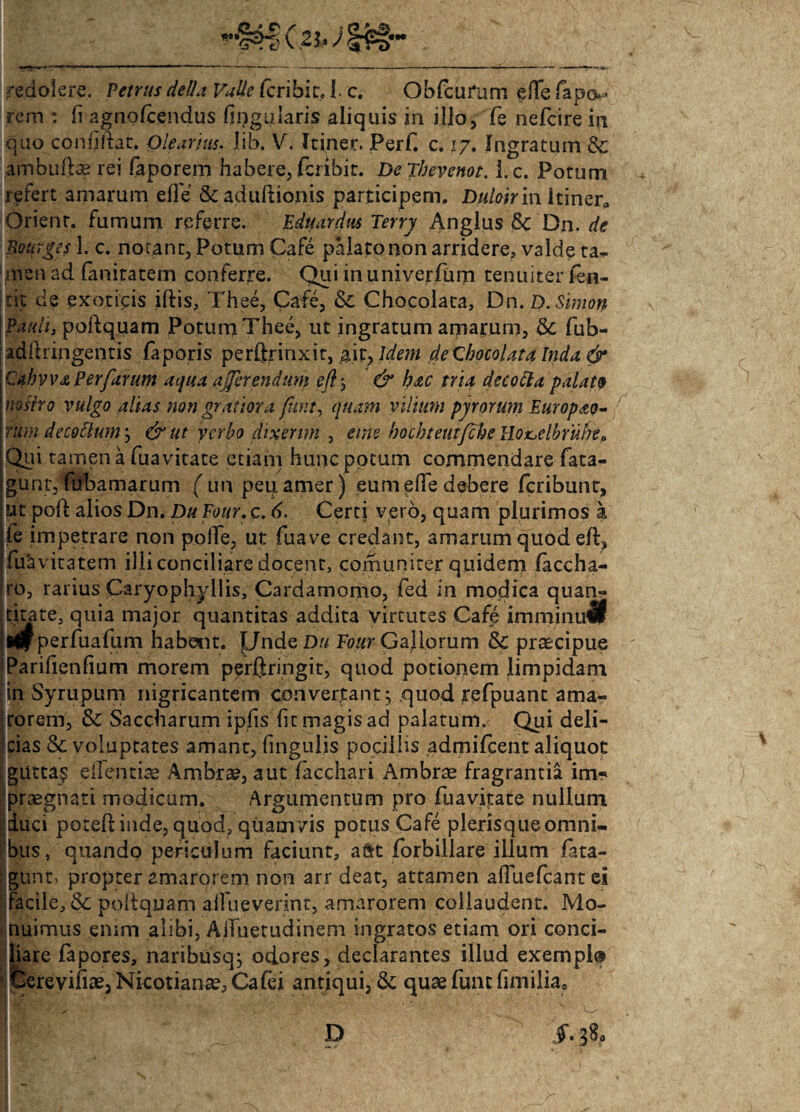 rem : fi agnofcendus lingularis aliquis in illo, fe nefcire in quo confidat, Olearius. lib. V. Itiner. Perf. c. 17. Ingratum & ambuftae rei faporem habere, fcnbit. Dejbevenot. l.c. Potum refert amarum effe Scadudionis participem, Duloirin Itiner, Orient. furnum referre. Eduardus Terry Anglus 8c Dn. de Bourges 1. c. nocant, Potum Cafe palato non arridere, valde ta¬ men ad faniratem conferre. Qui in univerfum tenuiter fen- nt de exoticis iftis, Thee, Cafe, Chocolata, Dn. D.Simon \Pauli, poftquam Potum Thee, ut ingratum amarum, fub- adflringentis faporis perftrinxit, ait, Idem de Chocolata Inda & Cahvv£ Perfarum aqua afferendam eft> & hac tria decocta palato nostro vulgo alias non gratiora funt, quam vilium pyrorum Europao- rum de cotium \ &ut ycrbo dixerim , eme hochteutfche Ilon.elbruhe a Qui tamen a fuavitate etiam hunc potum commendare fata- guntyfubamarum ( un peuamer) eum effe debere feribunt, ut poft alios Dn. Du Four. c. 6. Certi vero, quam plurimos a fe impetrare non polle, ut fuave credant, amarum quod eft, fuavitatem illi conciliare docent, comuniter quidem laccha- ro, rarius Caryophyllis, Cardamomo, fed in modica quan~ tfcite, quia major quantitas addita virtutes Cafe imminuti perfuafum habem. J/ndeD// Four Gallorum &: praecipue jParifienfium morem perftringit, quod potionem limpidam jin Syrupum nigricantem convertant j quod refpuant ama- Irorem, Sc Saccharum ipfis fit magis ad palatum. Qui deli¬ cias & voluptates amant, fingulis pocillis admifeent aliquot gutta? elTentiae Ambrae, aut facchari Ambrae fragrantia im-» praegnati modicum. Argumentum pro fuavitate nullum duci poted inde, quod, quamvis potus Cafe plerisque omni¬ bus, quando periculum faciunt, a&t forbillare illum fata- gunt, propter amarorem non arr deat, attamen affuefeant ei facile, & poftquam affueverint, amarorem collaudent. Mo¬ nuimus enim alibi, AiTuetudinem ingratos etiam ori conci¬ liare fapores, naribusqj odores, declarantes illud exempl® Cerevifiae, Nicotianae, Cafei antiqui, & quae funt fimiliae