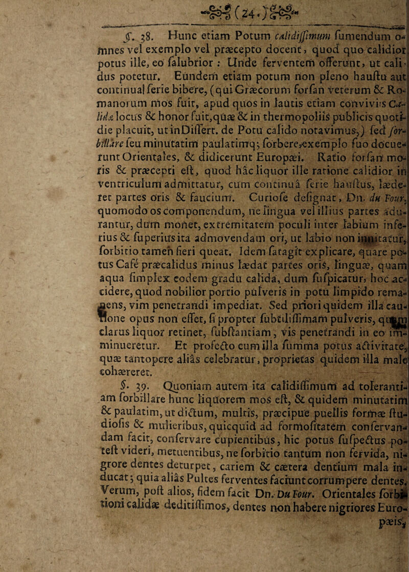 4m §. 38. Hunc etiam Potum calidijfimum fumendum o mnes vel exemplo vel praecepto docent, quod quo calidior, potus ille, eo falubrior ; Unde ferventem offerunt, ut calril dus potetur. Eundem etiam potum non pleno hauftu aut continua!ferie bibere, (quiGraecorum forfan veterum & Ro-j manorum mos fuit, apud quos in lautis etiam conviviis Ca¬ lida locus & honor fuit,quae & in thermopoliis publicis quoti» die placuit, utinDiffert. de Potu calido notavimus,) fed for- biliare feu minucatim paulatimq-, forbere,exempIo fuo docue¬ runt Orientales, & didicerunt Europaei, Ratio forfan mo¬ ris Sc praecepti eft, quod hic liquor ille ratione calidior in ventriculum admittatur, cum continua ferie hauftus, laede* ret partes oris & faucium. Curiofe defignat, Dn. du Four. quomodo os componendum, ne lingua vel illius partes adu¬ rantur, dum monet, extremitatem poculi inter labium infe-5 rius& fuperiusita admovendam ori, ut labio non innitatur? forbitio tamen fieri queat, Idemfatagit explicare, quare po¬ tus Cafe praecalidus minus laedat partes oris, lingua?, quam aqua fimplex eodem gradu calida, dum fiifpicatur, hoc ac¬ cidere, quod nobilior portio pulveris in potu limpido rema- ens, vim penetrandi impediat. Sed priori quidem illa eau- one opus non effet, fi propter fubriliflimam pulveris, qu|jn clarus liquor retinet, fubfcantiam, vis penetrandi in eo im¬ minueretur. Et profe&o cum illa furrima potus a&i vita te’, qua? tantopere aliis celebratur, proprietas quidem illa male cohaereret. §. 39. Quoniam autem ita calidiflimurtl ad toleranti¬ am forbillare hunc liquorem mos eft, & quidem minutatirni & paulatim,ut diClum, multis, praecipue puellis formae ftu-l diofis & mulieribus, quicquid ad formofitatem confervam- dam facit, confervare cupientibus, hic potus fufpe&us-po^i teft videri, metuentibus, ne forbitio tantum non fervida, ni-j grore dentes deturpet, cariem & caetera dentium mala rn-*| ducat ^ quia aliis Pultes ferventesfacmntcorrumpefe dentes. Verum, poft alios, fidem facit Dn. Du Four. Orientales fSrbit ttoni calidae dediti (fimos, dentes non habere nigriores Euro¬ paeis^- $