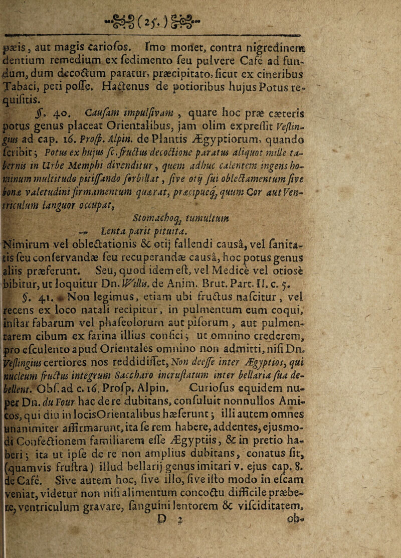 paeis, aut magis cariofos. Imo monet, contra nigredinem dentium remedium ex fedimento feu pulvere Cafe ad fun¬ dum., dum decodum paratur» praecipitato» ficut ex cineribus Tabaci, peti poffe. HaCtenus de potioribus hujus Potus re- quifitis. jf. 40, Caufam impulfivam , quare hoc prae cseteris potus genus placeat Orientalibus, jam olim exprefht Veflin- gnts ad cap. 16. Pro[p. Alpin. de Plantis ^€gyptiomm, quando fcribit, Potus ex hujus fc>fruflus decoblione paratus aliquot mille ta¬ bernis in Urbe Memphi divenditur, quem adhuc calentem ingens bo~ minum multitudo pitijfando ferbillat, five otij fui oblettamenttm five bona valetudini firmamentum qiurat, pracipuecf quum Cor aut Ven¬ triculum languor occupat, Stomacho^ tumultum Lenta partt pituita. Nimirum vel oblectationis 6c otij fallendi causa, vel fanita- iis feuconfervandae feu recuperandae causa, hoc potus genus aliis praeferunt. Seu, quod idem eft, vel Medice vel otiose bibitur, ut loquitur Dn. Wtllis. de Anim. Brut. Part. II. c. 5. §, 41. *v Non legimus, etiam ubi fruCtus nafcitur s ve! recens ex loco natali recipitur, in pulmentum eum coqui, indar fabarum vel phafcolo.rum aut piforum , aut pulmen¬ tarem cibum ex farina illius conlici j ut omnino crederem, pro efculento apud Orientales omnino non admitti, nifiDn. Veflingius certiores nos reddidijiet,Ncw deejfe inter JEgjptios, qui nucleum frucfus integrum Saccharo incrufiatum inter bellaria fua de- bellent. Obf.ad c. id, Profp. Alpin. Curiofus equidem nu¬ per Dn.duFour hac de re dubitans, confuluit nonnullos Ami¬ cos, qui diu in locisOrientalibus haeferunt ^ illi autem omnes unanimiter aflirmaruntdtaferem habere, addentes, ejusmo¬ di ConfeCtionem familiarem elle iEgyptiis, & in pretio ha¬ beri ^ ita ut ipfe de re non amplius dubitans, conatus fit, (quamvis frudra) illud bellarij genus imitari v. ejus cap. 8. de Cafc. Sive autem hoc, five illo, five ifto modo in efcam veniat, videtur non nih alimentum concoCtu difficile praebe¬ re, ventriculum gravare, fanguinilentorem & vifciditatem, D % ob-