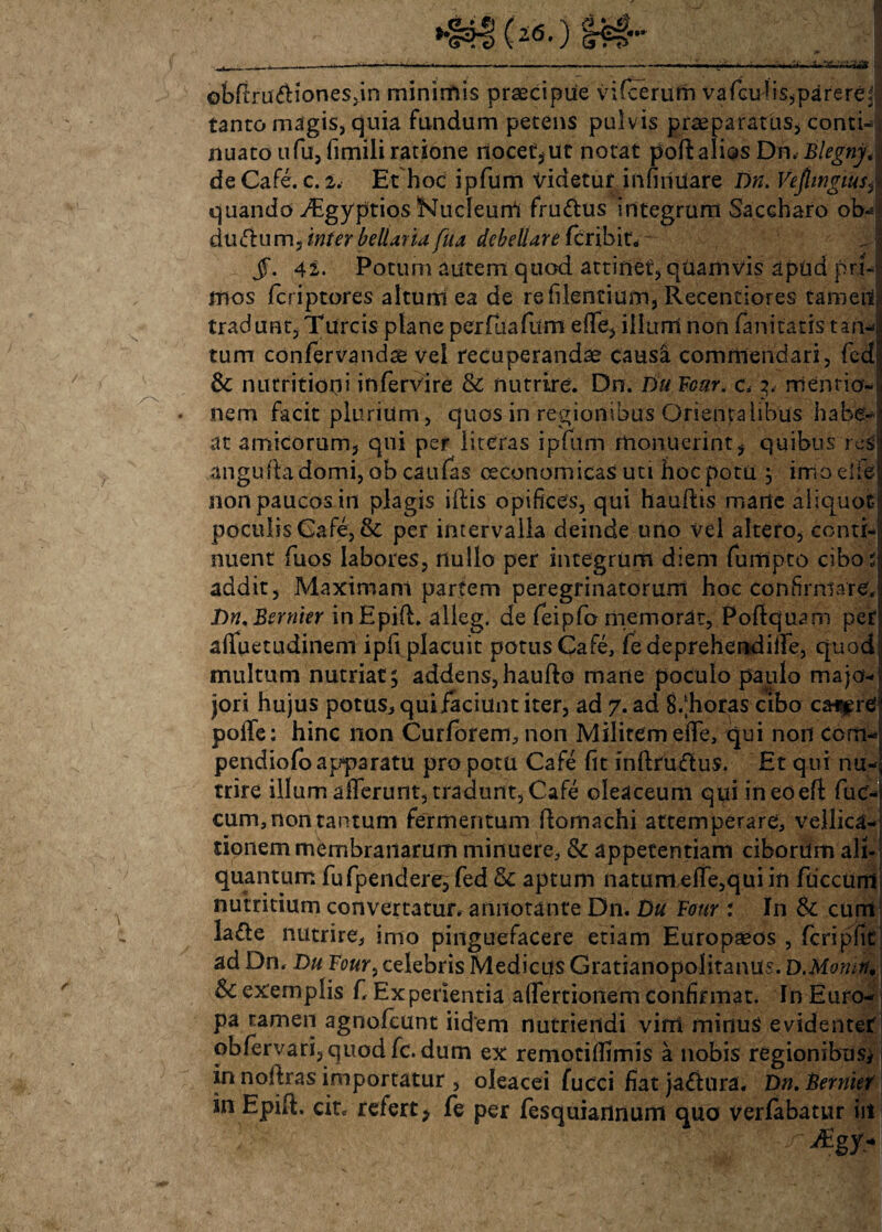 tanto m^gis, quia fundum petens pulvis praeparatus* conti¬ nuato ufu, fimili ratione nocet, ut notat poft alios Dn. Blegnj. de Cafe. c. 2. Et hoc ipfum videtur infiiiuare Dn. Vepngiusy quando ^Egyptios Nudeurrt fru&us integrum Saccharo ob^ ductum, inter bellaria fua debellare fcribit* §. 42. Potum autem quod attinet, qUamvis apud pri¬ mos fcriptores altum ea de refilentium, Recentiores tameil tradunt, Tureis plane perfuafum efife, illum non fanitatis tam* tum confervandse vel recuperanda causa commendari, fed 3c nutritiopi infervire & nutrire. Dn. Du Fcur. c. 3. mentio¬ nem facit plurium, quos in regionibus Orientalibus habe¬ at amicorum, qui per literas ipfum monuerint* quibus res anguiladomi, ob caufas oeconomicas uti hoc potu ; imo die non paucos in plagis iftis opifices, qui hauftis marte aliquot- poculis Cafe, & per intervalla deinde uno Vei altero, conti¬ nuent fuos labores, nullo per integrum diem fuitlpto cibos addit. Maximam partem peregrinatorum hoc confirmare, Dn.Bernier inEpift. alleg. de feipfo memorat, Poftquam per afluetudinem ipfi placuit potus Cafe, fe deprehendiife, quod multum nutriat; addens,haufto mane poculo paulo majo- jori hujus potus, qui faciunt iter, ad 7. ad 8/horas cibo cat^rei polTe: hinc non Curforem, non Militem ede, qui non ccm pendiolo apparatu pro potu Cafe fit inftruftus. Et qui nu¬ trire illum afferunt, tradunt,Cafe oleaceum qui ineoeft fuc- cum, non tantum fermentum ftomachi attemperare, vellica¬ tionem membranarum minuere, & appetentiam ciborum ali¬ quantum fufpendere, fed &: aptum natum ede,qui in fiiccum nutritium convertatur, annotante Dn. D« Four : In & eunt la£te nutrire, imo pinguefacere etiam Europaeos , fcripfit ad Dn. Du Four, celebris Medicus Gratianopolitanus. D.Momti, 8c exemplis fi Experientia adertionem confirmat. In Euro¬ pa tamen agnofeunt iidern nutriendi vint minus evidenter obfervari, quod fc. dum ex remotiflimis a nobis regionibus* in nodras importatur , oleacei fueei fiat jactura. Dn.Bernief in Epift. cit* refert, fe per fesquiannum quo verfabatur iit