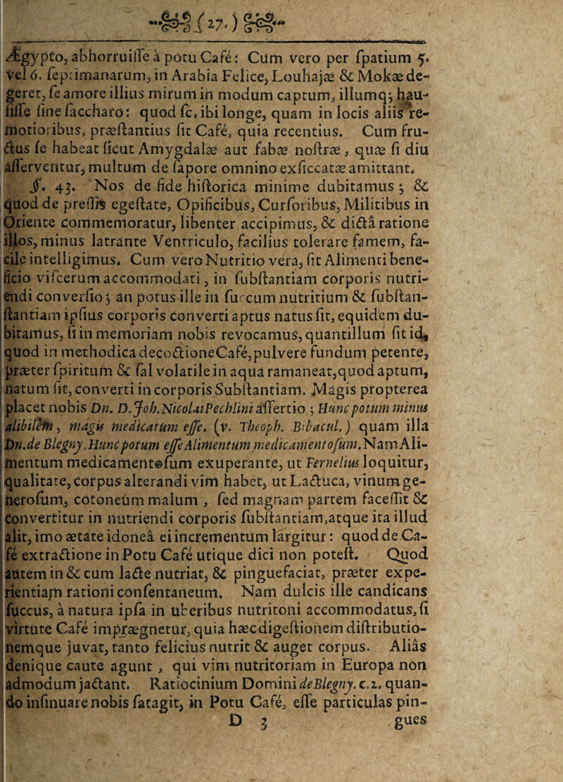 Mgypto, abhorruiibe a potu Cafe: Cum vero per fpatium 5« Vel 6. fepnmanarum, in Arabia Felice, Louhajae &Mokaede¬ geret, fe amore illius mirum in modum captum, iliumq; hau- Me fmefaccharo: quod /cabi longe, quam in locis aliis re¬ motioribus, praefiantius fit Cafe, quia recentius. Cum fru- dus fe habeat ficut Amygdalae aut faba? nofirae, quae fi diu affaventur, multum de fapore omnino exficcatte amittant. jT. 43. Nos de fide hiftorica minime dubitamus^ & quod de preflis egeftate, Opificibus, Curforibus, Militibus in Oriente commemoratur, libenter accipimus, & didi ratione illos, minus latrante Ventriculo, facilius tolerare famem, fa¬ cile inteliigimus* Cum vero Nutritio vera, fit Alimenti bene¬ ficio vifcerum accommodati, in fubftantiam corporis nutri¬ endi converfio$ an potus ille in fuccum nutritium & fiubftan- fiantiam ipfius corporis converti aptus natus fit, equidem du¬ bitamus, fi in memoriam nobis revocamus,quantillum fitid# quod in methodica decodioneCafe,pulvere fundum petente, praeter fpiritufn & fal volatile in aqua ramaneat,quod aptum, natum fit, converti in corporis Subflantiam. Magis propterea placet nobis Dn. D.Job.NicoUiPecblini affatio ; Hunc potum minas alibilem, magis medicatum ejje. (v. Tbeopb. Bibacul.) quam illa £>ri.de Blegny .Huncpotum ejft Alimentum medie ament eyta. Nam Ali¬ mentum medicamentofum exuperante, ut Vernelm loquitur, qualitate, corpus alterandi vim habet, utLaduca, vinumge- nerofum, cotonedm malum , fed magnam partem faceftit 5C Convertitur in nutriendi corporis fubftantiam,atque ita illud alit, imo aetate idonea ei incrementum largitur: quod de Ca¬ fe extradione in Potu Cafe utique dici non poteft. Quod autem in & cum lade nutriat, 8c pinguefaciat, praeter expe- rientiajn rationi conferttaneum. Nam dulcis ille candicans fuccus, a natura ipfa in uberibus nutritoni accommodatus, fi virtute Cafe impraegnetur, quia haecdigeftionem diftributio- nemque juvat, tanto felicius nutrit 8c auget corpus. Alias denique caute agunt, qui vini nutritoriam in Europa non admodum jadant. Ratiocinium Domini deBlegny. c. 2. quan¬ do infinuare nobis fatagit, in Potu Cafe, effe particulas pin-