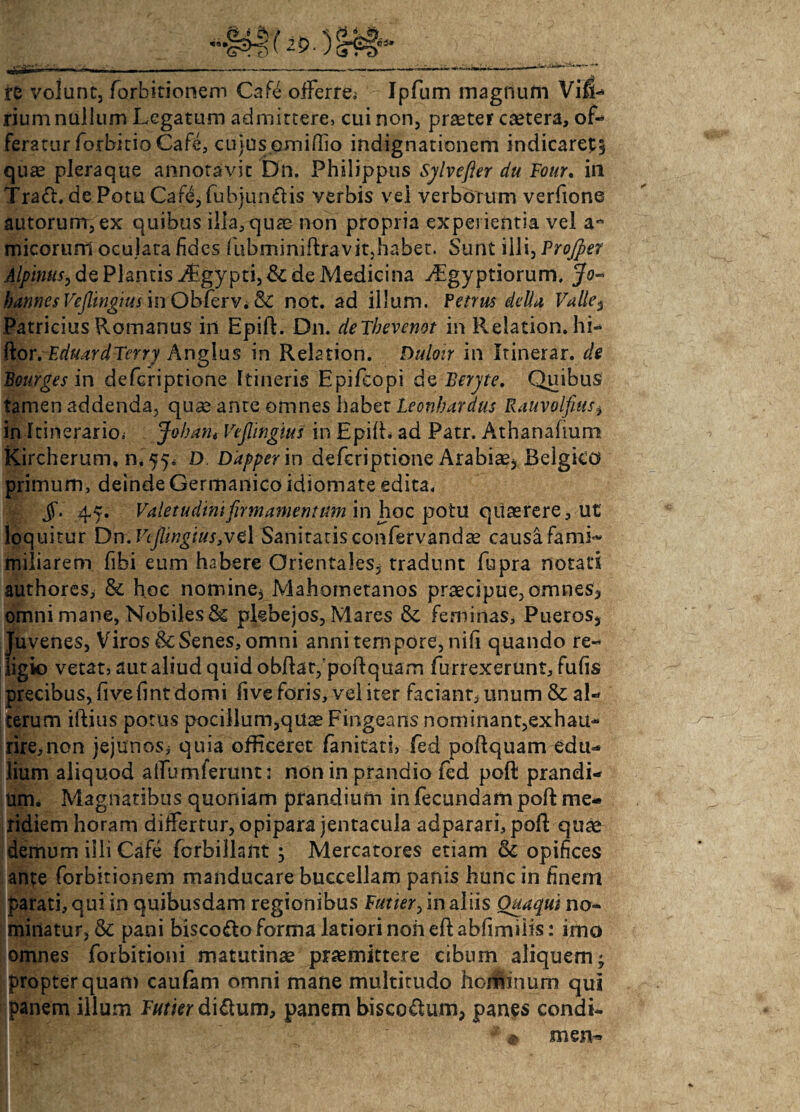 re volunt, forbirionem Cafe offerre; Ipfum magnum Vif3- rium nullum Legatum admittere, cui non, praeter caetera, of¬ feratur forbitioCaft;, cujus omiffio indignationem indicaret5 quae pleraque annotavit Dn. Philippus Sjlvefter du Four. in Tra<ft. de Potu Cafe, fubjunfris verbis vei verborum verfione autorurrr, ex quibus illa, quae non propria experientia vel a- micorum oculata fides fubminiftravit,habet. Sunt illi, Projper Alpinus, de Plantis i£,gypti,& de Medicina jLgyptiorum, Jo- bannesVcJlwgius\nObfQrVi&£ not. ad illum. Penus della Valle, Patricius Romanus in Epift. Dn. deTbevenot in Relation. hi» (ior, Eduard Terry Angius in Rektion. Duloir in Itinerar, de Beurges in defcriptione Itineris Epifcopi de Beryte, Quibus tamen addenda, quae anre omnes habet Leonbardus Rauvolfiusi in Itinerario; Jobant Vejlingius in Epift. ad Patr. Athanafium Kircherum, n. 55* D Ddpper in defcriptione Arabiae, Belgico primum, deinde Germanico idiomate edita. jf. 45. Valetudini firmamentum in hoc potu quaerere, ut loquitur Dn. Vejlingius,ve\ Sanitatis confervandae causa fami- miliarem fibi eum habere Orientales, tradunt fupra notati authores, & hoc nomine, Mahornetanos praecipue,omnes3 omni mane. Nobiles & plebejos, Mares & feminas. Pueros, Jiuvenes, Viros & Senes, omni anni tempore, nifi quando re- igio vetat, aut aliud quid obftatfpoftquam furrexerunt, fufis precibus, fi ve fi nt domi five foris, vel iter faciant, unum & al¬ terum iftius potus pocillum,qUae Fingeans nominant,exhau¬ rire, non jejunos^ quia officeret fanitati, fed poftquam edu^ liurn aliquod alfumferunt: non in prandio fed poft prandi¬ um. Magnatibus quoniam prandium in fecundam poft me¬ ridiem horam differtur, opipara jentacula adparari, poft quae demum illi Cafe fcrbillant ; Mercatores etiam & opifices ante forbirionem manducare buccellam panis hunc in finem parati, qui in quibusdam regionibus Futier, in aliis Quaqui no¬ minatur, & pani bisco&o forma latiori non eft ahfimiiis: imo omnes forbitioni matutinae praemittere cibum aliquem * propter quam caufam omni mane multitudo horhinum qui Jpanem illum Futier di&um, panem biscQ&um, panes condi- « men-