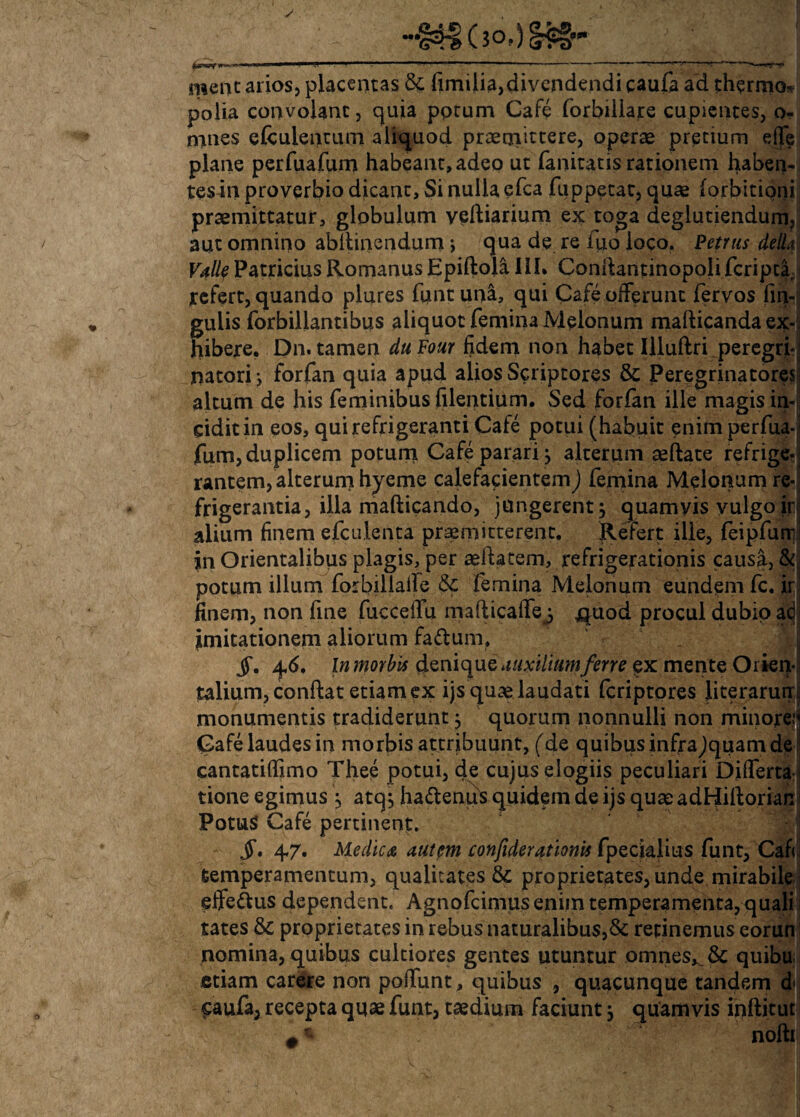  f 1 ■ — ■ r - ■1 - —r <~v r • «. -rr-r menc arios, placentas & fimilia,divendendi caufa ad thermo* polia convolant, quia pptum Cafe forbiiiare cupientes, o- nanes efcuientum aliquod praemittere, operte pretium efJV plane perfuafum habeant, adeo ut fanitatis rationem haben-, tes in proverbio dicant, Si nulla efca fuppetat, quae forbitipni praemittatur, globulum vediarium ex toga deglutiendum?| aut omnino abllinendum > qua de re fuo loco. Petrus delL Valle Patricius Romanus Epidola III» Condantinopolifcripd refert, quando plures funt una, qui Cafe offerunt fervos fin- gulis forbillantibus aliquot femina Melonum madicanda ex¬ hibere. Dn. tamen duFour fidem non habet Illuftri.peregri¬ natori i forfan quia apud alios Scriptores & Peregrinatores altum de his feminibus filentium. Sed forfan ille magis in¬ cidit in eos, qui refrigeranti Cafe potui (habuit enim perfua¬ fum, duplicem potum Cafe parari j alterum sedate refrige¬ rantem, alterum hyeme calefacientem) femina Melonum re¬ frigerantia, illa madicando, jungerent $ ejuamyis vulgo iri alium finem efculenta praemitterent. Refert ille, feipfurr jn Orientalibus plagis, per sedatem, refrigerationis causa, & j potum illum forbillalle & femina Melonum eundem fc. ir finem, non fine fuccedu madicade3 jquod procul dubio a<^ imitationem aliorum fa&um, JT. 46. In morbis denique auxilium ferre ex mente Orien¬ talium, condat etiam ex ijs quae laudati feriptores Jiteraruir, monumentis tradiderunt; quorum nonnulli non minore: Cafe laudes in morbis attribuunt, (de quibus infrajquam de cantatidimo Thee potui, de cujus elogiis peculiari Differta tione egimus \ atq, ha&enus quidem de ijs quae adfjidorian PotuS Cafe pertinent. jT. 47. Medica autem confiderationis fpecialius funt, Cafi temperamentum, qualitates & proprietates, unde mirabile effe&us dependent. Agnofcimus enim temperamenta, quali tates &C proprietates in rebus naturalibus,& retinemus eorun nomina, quibus cultiores gentes utuntur omnes*. & quibu etiam carere non poffunt, quibus , quacunque tandem d< caufa, recepta quae funt, taedium faciunt ^ quamvis inftitut