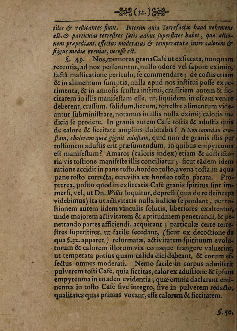 tiles & Villicantes fiunt, Inter im quia Torrefacio baud vehemens eff, & particulas terrefires fatis -adhuc fuperfiites habet, qua attio- nem prapediant, ejfettus moderatus & temperatura inter calorem & frigus media eveniat, necejfe eft. §, 49. Nos,memoresgranaCafeutexliccata,nunquani recentia, ad nos perferuntur, nullo odore vel fapore eximio, fada mafticatione periculo, fe commendare 5 de codis etiam & in alimentum fumptis,nulla apud nosinftitui polfe expe¬ rimenta, & in annofis fruftrainftitui,cra£fitiem autem & lic- citatem in illis manifeftam elle, ut, fiquidem in efcam venire deberent,cralfum, folidum,{iccum,terreftre alimentum vide¬ antur fubminiftrare, notamus in illis nulla eximi} caloris in¬ dicia (e prodere. In granis autem Cafe toftis & adultis quis de calore & liccitate amplius dubitabit? Si Non comedas cru- flam> choleram quia gignit aduflam, quid non de granis iltis per toftionem adultis erit praefumendum, in quibus empyreuma eft manifeftum? Amaror (caloris index) etiam &adftrido^ ria vis toftione manifefte illis conciliatur; licut eidem idem ratione accidit in pane tofto,hordeo tolto,avena tofta,in aqua pane tofto correda, cerevifia ex hordeo tofto parata. Pro- pterea, polito quod in exficcatis Cafe granis fpiritus lint im- merfi, vel, ut Dn. Willis loquitur, deprefli (qua de re deinceps videbimus) ita ut adi vitatis nulla indicia fe prodant, perto- ftionem autem iidem vinculis folutis, liberiores exaltentur, unde majorem adivitatem & aptitudinem penetrandi, & pe¬ netrando partes afficiendi, acquirant 5 particulae certe terre- ftres fuperltites, ut facile fecedant, (Ticut ex decodione de qua£.32. apparet.) reformatae, adivitatem fpirituum evolu- - torum & calorem illorum vix eo usque frangere valuerint, ut temperata potius quam calida dici debeant, & eorum ef- fedus omnes moderati. Nemo facile dn corpus admiferit pulverem tofti Cafe, quia ficcitas, calor ex aduftiorie & ipfum empyreuma in eo adeo evidentia} quae omnia daclarant emi¬ nentes in tofto Cafe live integro, five in pulverem redado, qualitates quas primas vocant, effe calorem & ficcitatem