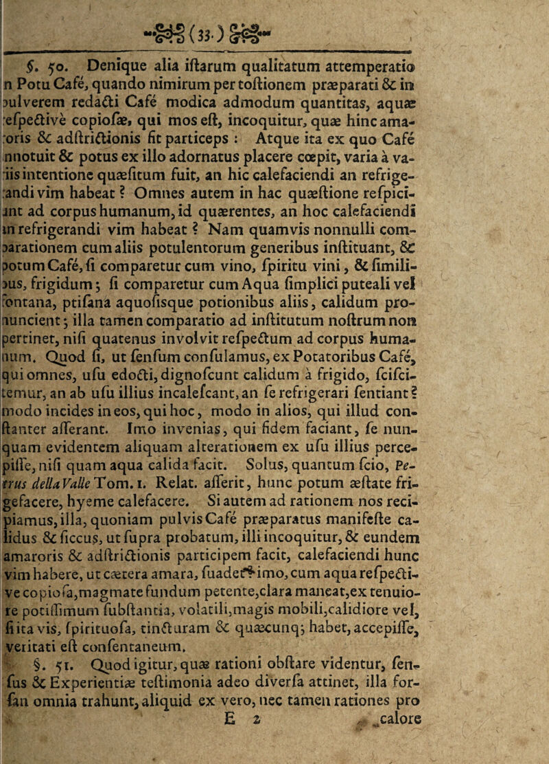 §. 50. Denique alia iftarum qualitatum attemperati® n Potu Cafe, quando nimirum per toftionem praeparati & in aul verem reda&i Cafe modica admodum quantitas, aquse efpeftive copiofaei qui moseft, incoquitur, quae hinc ama¬ roris &: adftrittionis fit particeps : Atque ita ex quo Cafe nnotuit & potus ex ilio adornatus placere coepit, varia a va- iis intentione quaefitum fuit, an hic calefaciendi an refrige¬ randi vim habeat ? Omnes autem in hac quaeftione refpici- jnt ad corpus humanum, id quaerentes, an hoc calefaciendi in refrigerandi vim habeat ? Nam quamvis nonnulli com- aarationem cum aliis potulentorum generibus inftituant, Sc potum Cafe, fi comparetur cum vino, fpiritu vini, &fimili- aus, frigidum ; fi comparetur cum Aqua fimplici puteali vel fontana, ptilana aquofisque potionibus aliis, calidum pro¬ nuntient*, illa tamen comparatio ad inftitutum noftrumnora pertinet, nifi quatenus involvit refpe&um ad corpus huma¬ num. Quod fi, ut fenfurn confulamus, ex Potatoribus Cafe, qui omnes, ufu edo&i,dignofcunt calidum a frigido, fcifci- temur, an ab ufu illius incalefcant,an fe refrigerari fentiant? modo incides in eos, qui hoc, modo in alios, qui illud con- ftanter afierant. Imo invenias, qui fidem faciant, fe nun¬ quam evidentem aliquam alterationem ex ufu illius perce- pifie, nifi quam aqua calida facit. Solus, quantum fcio, Pe¬ trus dellaValle Tom. i. Relat. aflerit, hunc potum aeftate fri- gefacere, hyeme calefacere. Si autem ad rationem nos reci¬ piamus, illa, quoniam pulvis Cafe praeparatus manifcfte ca¬ lidus &ficcus, utfupra probatum, illi incoquitur, & eundem amaroris & adftri&ionis participem facit, calefaciendi hunc vim habere, ut cetera amara, fuadet^imo, cum aqua refpetii- ve copiofa,magmate fundum petente,clara maneat,ex tenuio¬ re potifiimum fubftantia, volatili,magis mobili,calidiore vel, fi ita vis, fpirituofa, tin&uram & quaecunq, habet, accepifie, veritati eft confentaneum. §. 51. Quod igitur, quae rationi obftare videntur, fen- fus Sc Experientiae teflimonia adeo diverfa attinet, illa for- fan omnia trahunt, aliquid ex vero, nec tamen rationes pro E z ^calore