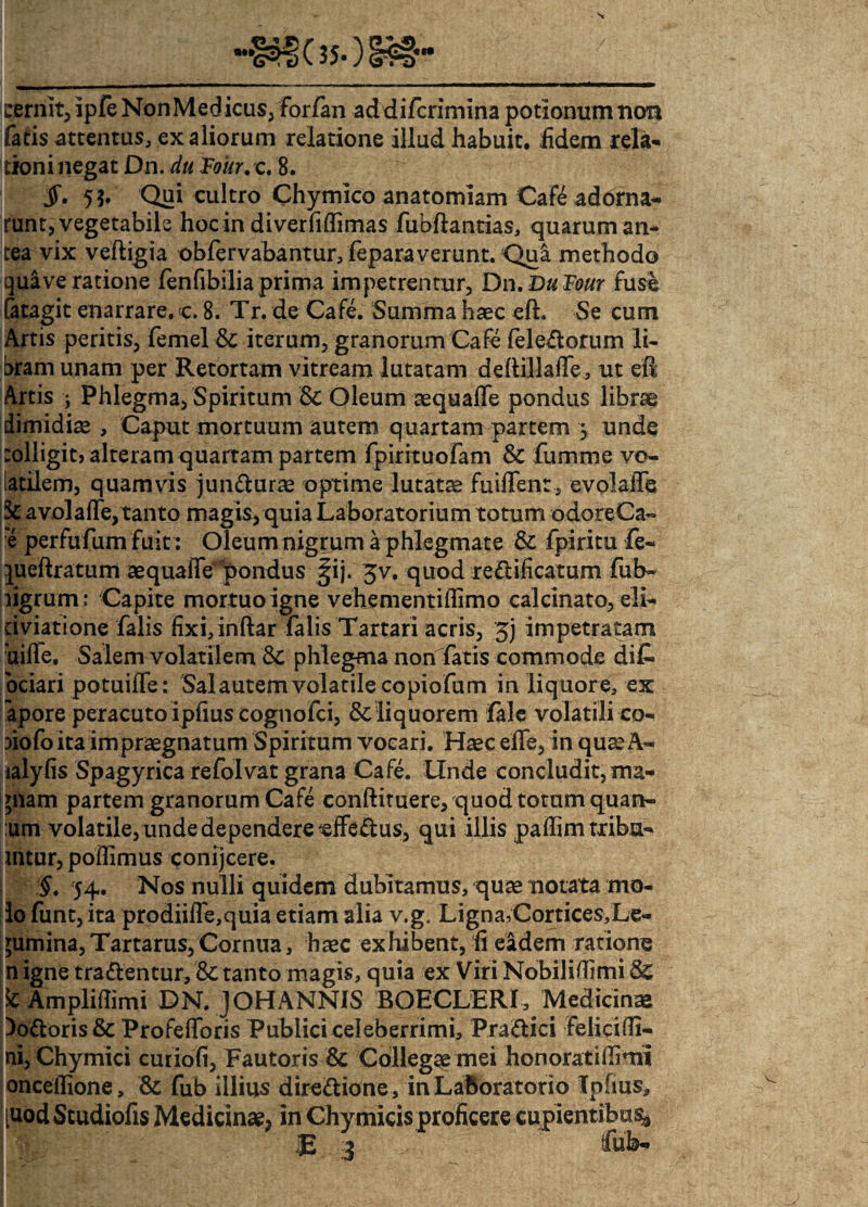 cernit, ipfe NonMedicus, forfan addifcrimina potionum non fatis attentus, ex aliorum relatione illud habuit, fidem rela¬ tioni negat Dn. du Foitr, c. 8. JT. 5$. Qui cultro Chymico anatomiam Cate adorna¬ runt, vegetabile hoc in diverfiflimas fubftantias, quarum an¬ tea vix veftigia obfervabantur, feparaverunt. Qui methodo qua ve ratione fenfibilia prima impetrentur, Dn .DuFour fuse fatagit enarrare. <c. 8. Tr. de Cafe. Summa haec eft. Se cum Artis peritis, femel •& iterum, granorum Cafe feleftorum li¬ bram unam per Retortam vitream lutatam deftillaife, ut eft Artis j Phlegma, Spiritum 8c Oleum aequafle pondus librae dimidiae. Caput mortuum autem quartam partem j unde colligit, alteram quartam partem fpirituofam & fumme vo¬ latilem, quamvis jun&urae optime lutatae fuiffent, evolalTe a vola fte, tanto magis, quia Laboratorium totum odoreCa- e perfufum fuit : Oleum nigrum a phlegmate & fpiritu fe« queft ratum aequaffe pondus ^ij. 3v. quod re&ificatum fub- ligrum: Capite mortuo igne vehementiftimo calcinato, eli- dviatione falis fixi, inftar falis Tartari acris, 3j impetratam uilfe. Salem volatilem'& phlegma non fatis commode di£ bciari potuiife: Salautemvolatile copiofum in liquore, ex apore peracuto ipfius cognofci, & liquorem fale volatili co- riofo ita impraegnatum Spiritum vocari. Haec elfe, in quaeA- ialyfis Spagyrica refolvat grana Cafe. Unde concludit, ma- piam partem granorum Cafe conftituere, quod totum quan- urn volatile, unde dependere effe&us, qui illis paftim tribu- mtur, poftimus conijcere. §. 54. Nos nulli quidem dubitamus, quae notata mo¬ lo funt, ita prodiifle,quia etiam alia v.g. Ligna,Cortices,Le- gumina,Tartarus,Cornua, haec exhibent, fi eadem ratione n igne tra&entur, &c tanto magis, quia ex Viri Nobiliffimi Sc k Ampliflimi DN. JOHANNIS BOECLERf, Medicina Doftoris & Profefforis Publici celeberrimi, Pra&ici Felicifli- ni, Chymici curiofi, Fautoris & Collega mei honorati (fimi onceilione, & fub illius dire&ione, inLaboratorio Tpfms, [uodStudiofis Medicinae, in Chy micis proficere cupientibus jE 3