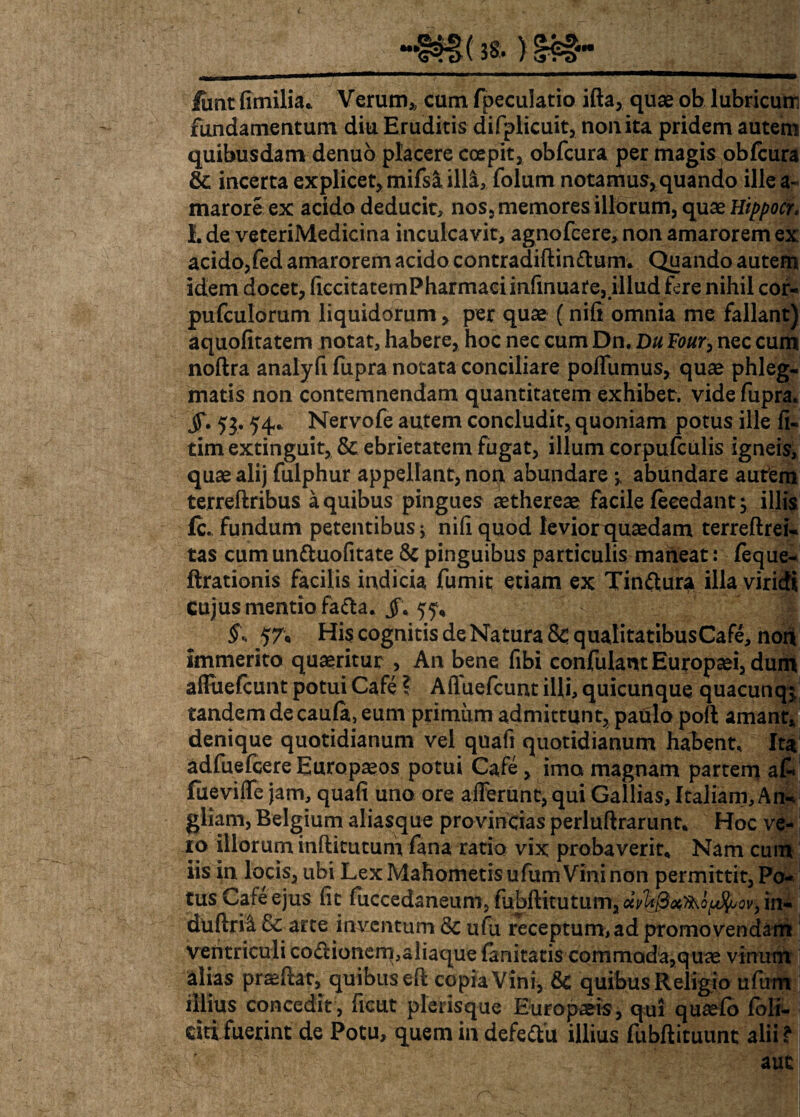 “#£§( 3S- ) §£§• lunt fimilia.. Verum* cum fpeculatio ifta, quae ob lubricum fundamentum diu Eruditis difplicuit, non ita pridem autem quibusdam denuo placere coepit, obfcura per magis obfcura & incerta explicet, mifs& ill&, folum notamus, quando ille a- marore ex acido deducit, nos, memores illorum, quae Hippocr. L de veteriMedicina inculcavit, agnofcere, non amarorem ex acido,fed amarorem acido contradiftinftum* Quando autem idem docet, ficcitatemPharmaeiinfinuare, illud fere nihil cor- pufculorum liquidorum, per quae (nifi omnia me fallant) aquofitatem notat, habere, hoc nec cum Dn. Du Four, nec cum noftra analyfi fupra notata conciliare poffumus, quae phleg¬ matis non contemnendam quantitatem exhibet, vide fupra. jT. 53.54* Nervofe autem concludit, quoniam potus ille fi- tim extinguit, & ebrietatem fugat, illum corpufculis igneis, quae alij fulphur appellant, non abundare y abundare autem terreftribus a quibus pingues aethereae facile feeedant; illis fc. fundum petentibus; nifi quod levior quaedam terreftrei- tas cum unttuofitate & pinguibus particulis maneat: feque- ftrationis facilis indicia fumit etiam ex Tinttura illa viridi Cujus mentio fa£la. jf* 55, §\ 57, His cognitis de Natura Sc. qualitatibusCafe, non immerito quaeritur , An bene fibi confulant Europaei, dum affiiefcunt potui Cafe ? Afluefcunt illi, quicunque quacunqj tandem de cauft, eum primum admittunt, paulo poli amant, denique quotidianum vel quafi quotidianum habent. Ita adfuefcere Europaeos potui Cafe, imo magnam partem afi» fueviffe jam, quafi uno ore afferunt, qui Gallias, Italiam, An-* gliam, Belgium aliasque provincias perluftrarunt* Hoc ve¬ ro illorum inftitutum fana ratio vix probaverit* Nam cuin iis in locis, ubi Lex Mahometis ufum Vini non permittit, Po¬ tus Cafe ejus fit fuccedaneum, fubftitutumjaV^^o.M^o^in-S duftrii & arte inventum & ufu receptum, ad promo vendam! ventriculi co<fuonem,aiiaque lanitatis commoda,quas vinum# alias praeftat, quibus eft copia Vini, & quibus Religio ufttnl illius concedit , ficut plerisque Europaeis, qui qusefb foli- dtifuerint de Potu, quem in defedlu illius fubftituunt alii?