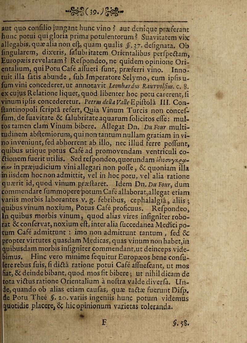 aut quo confilio jungant hunc vino ? aut denique proferant hunc potui qui gloria prima potulentorum? Suavitatem vix allegabis,quaealianon el), quam qualis jf. 37. defignata. Ob fingularem, dixeris, falubiitatem Orientalibus perfpeftam, Europaeis revelatam? Refpondeo, ne quidem opinione Ori¬ entalium, qui Potu Cafe affueti funt, praeferri vino. Inno¬ tuit illa fatis abunde , fub Imperatore Selymo, cum ipfisu- fum vini concederet, ut annotavit Leonhardus Rauvvolftus. c. 8. ex cujus Relatione liquet, quod libenter hoc potu carerent, li vinum ipfis concederetur. Petrus de lia Valle Epiftola III. Con- ftantinopoli fcripta refert, Quia Vinum Tureis non concef- fum, de fuavitate & falubritate aquarum folicitos elfe: mul¬ tos tamen clam Vinum bibere. Allegat Dn. DuFour multi¬ tudinem abftemiorum, qui non tantum nullam gratiam in vi¬ no inveniunt, fed abhorrent ab illo, nec illud ferre poliunt, quibus utique potus Cafe ad promovendam ventriculi co¬ cionem fuerit utilis. Sed refpondeo,quorundam /Ac in praejudicium vini allegari non polle, & quoniam illa in iisdem hoc non admittit, vel in hoc potu, vel alia ratione quasrit id, quod vinum pradlaret. Idem Dn.Du Four, dum commendare fummopereypotum Cafe allaborat,allegat etiam variis morbis laborantes v. g. febribus, cephalalgia, aliis ; quibus vinum noxium, Potus Cafe proficuus. Refpondeo, In quibus morbis vinum, quod alias vires infigniter robo¬ rat & confervat, noxium eft, inter alia Puccedanea Medici po¬ tum Cafe admittunt : imo non admittunt tantum , fed & i propter virtutes quasdam Medicas, quas vinum non habet,in | quibusdam morbis infigniter commendant,ut deinceps vide¬ bimus. Hinc vero minime fequitur Europaeos bene confu¬ dere rebus fuis, fi di&a ratione potui Cafe alfuefcant, ut mos fiat, & deinde bibant, quod mos fit bibere; ut nihil dicam de tota viCus ratione Orientalium a nollra valde diverfa. Un¬ de, quando ob alias etiam caufas, quse taCas fuerunt Difp. de Potu Thee §. 20. variis ingeniis hunc potum videmus quotidie placere, & hic opinionum varietas toleranda.