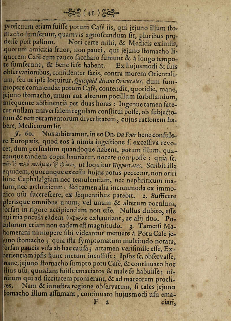 proficuum etiam fuiile potum Cate i is, qui jejuno ilium fto* rnacho fumferunt, quamvis agnofcendum fit, pluribus prq- delle pbft partum. Noti certe mihi, & Medicis eximiis, quorum amicitia fruor, non pauci, qui jejuno ftomacho li¬ quorem Care cum pauco faccharo fumunt & a longo tempo- te fumferunt, & bene fefc habent. Ex hujusmodi & fuis obfervationibus, confidenter fatis, contra morem Orientali¬ um, feu ut ipfe loquitur, Quicquid dicant Orientales, dum fum- jnopere commendat potum Cafe, contendit, quotidie, mane, jejuno ftomacho,unum aut alterum pocillum forbiliandum, inlequente abftinentia per duas horas : Ingenue tamen fate¬ tur nullam univerfalem regulam conftitui polfe, ob fubje&o. rum & temperamentorum diverdtatem, cujus rationem ha¬ bere, Medicorum fit. , $% 60. Nos arbitramur, in eo Dn. Du Tour bene confule- re Europaeis, quod eos a nimia ingeftione f exceiliva revo¬ cet, dum perfuafum quandoque habent, potum illum, qua- cunquetandem copia hauriatur, nocere non pofie : quia fc. mk? 'jvi <pv<rei, ut loquitur Hippocrates. Scribit ille equidem, quocunque excertu hujus potus peccetur, non oriri hinc Cephalalgiam nec temulentiam, nec nephriticum ma¬ lum, nec arthriticum 3 led tamen alia incommoda ex immo¬ dico ufu fuccrefcere, ex fequentibus patebit. 2. SufEcere plerisque omnibus unum, vel unum & alterum poculum, rorfan in rigore accipiendum non elle. Nullus dubito, eile ^ui tria pocula eadem evQoeJ? exhauriant, ac alij duo. Po¬ culorum etiam non eadem di magnitudo. 3. Tametfi Ma- hometani nimiopere fibi videantur metuere a Potu Cafe je- Iiuno ftomacho ; quia ifta fymptomatum multitudo notata, orlan paucis vifa ab hac caufa j attamen verifimile effe, Ex- Iaerientiam ipfis hunc metum incuftiffe; Ipfos fc. obfervafte, nane, jejuno ftomacho fumpto potu Cafe, & continuato hoc Ilius ufu, quosdam fuiile emaciatos Sc male fe habuiife, ni- nirum qui ad ficcitatem proni erant, & ad marcorem procli- /es. Nam & innoftra regione obfervatum, fi tales jejuno lomacho ijlum affirmant, continuato hujusmodi ufu ema- F 2 s dari.