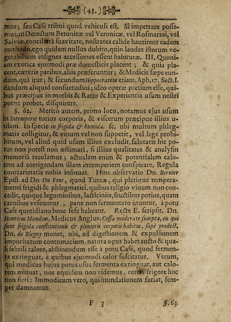 >•* mus; feuCafe rribui quod vehiculi eft. Si impetrare poflfe- mus,utDecodum Betonicae vel Veronic^, vel Rofmarini, vel Salviae,conciliata fuavitate, noftrates calide haurirent eadem methodo,ego quidem nullus dubito,quin laudes iftorum ve¬ getabilium infignes accefliones edent habiturae. III. Quoni¬ am exotica ejusmodi prae domefticis placent ; &c quia pla¬ cent, caeteris paribus,aliis proferuntur; ScMedicis faepeeun- dum,qua itur; 3c fecundumHippocratem etiam, Aph, 17. Sed.I. dandum aliquid confuetudini; ideo opero pretium efle, qui¬ bus praecipue in morbis & Ratio &: Experientia ufumnoftri potus probet, difquirere. §. 62. Merito autem, primo loco,notamus ejus ufuni in Intemperie totius corporis, & vifcerum procipue illius u- tilem. In fpecie in frigida & hurnida. fc. ubi multum phleg¬ matis colligitur, & vinum vel non fuppetit, vel lege prohi¬ bitum, vel aliud quid ufum illius excludit, falutaris hic po¬ tus non potefl non aeftimari, fi illius qualitates & analyfin memoria recolamus ; adualem enim & potentialem calo¬ rem ad corrigendam illam intemperiem confpirare, Regula contrarietatis nobis infinuat. Hinc obfervatio Dn. Bernier i Epift. ad Dn Du Four, quod Tureae, qui plerique tempera- | menti frigidi & phlegmatici, quibus religio vinum noncon- : cedit, quique leguminibus, ladiciniis,frudibus potius,quam carnibus vefcuntur , pane non fermentato utuntur, a potu Cafe quotidiano bene fefe habeant. Rede E. fcripfit. Dn. genticus Mundius, Medicus An glus, Coffa moderate fumpta^ eu qui funt frigida conflit ut ionis & plenior ii corporu habitus, frupe prode ff, Dn, de Blegny monet, ubi, ad digeftionem expulfionem impuritatum contumacium, natura opus habet audo & qua- fi febrili calore, abftinendum efle a potu Cafe, quod fermen¬ ta extinguat, a quibus ejusmodi calor fufeitatur. Verum, qui modicus hujus potus ufus fermenta extinguat, aut calo¬ rem minuat, nos equidem non videmus, certr, frigore hoc non fieri: Immodicum vero, qui inundationem faciat, lem* r per damnamus.