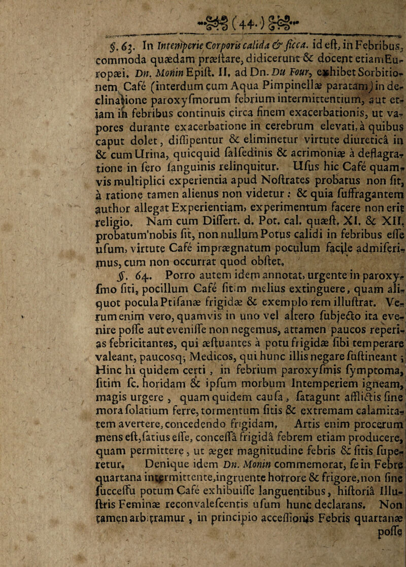 / §. 63. In Intemperie Corporis calida & ficca. id eft, in Febribus» commoda quaedam praeftare, didicerunt^: docent etiamEu*- nem Cafe (interdum cum Aqua Pimpinella? paratamj in def clinalione paroxyfmorum febrium intermittentium, aut et- iam ih febribus continuis circa finem exacerbationis, ut va¬ pores durante exacerbatione in cerebrum elevati, a quibus caput dolet, diffipentur & eliminetur virtute diuretica in & cum Urina, quicquid falfedinis & acrimoniae a deflagra? tione in fero fanguinis relinquitur. Ufus hic Cafe qtiam* vis multiplici experientia apud Noftrates probatus non fit, a ratione tamen alienus non videtur& quia fuffragantem author allegat Experientiam, experimentum facere non erit religio. Nam cum Differt, d. Pot. cal. quaeft. XI, & XII, probatutrfnobis fit, non nullum Potus calidi in febribus effe ufum> virtute Cafe impraegnatum poculum faqle admiferi- mus, cum non occurrat quod obftet, ; 64. Porro autem idem annotat, urgente in paroxy* fmo fiti? pocillum Cafe fitim melius extinguere, quam ali¬ quot pocula Ptifanae frigidae & exemplo rem illuftrat. Ve¬ rum enim vero, quamvis in uno vel altero fubje&o ita eve¬ nire poffe aut eveniffe non negemus, attamen paucos repert¬ as febricitantes, qui aeftuantes a potu frigidae fibi temperare valeant, paucosq^ Medicos, qui hunc illis negare fuftineant ; Hinc hi quidem certi , in febrium paroxyfmis fymptoma, fitim fc. horidam & ipfum morbum Intemperiem igneam, magis urgere , quam quidem caufa, fatagunt affligis fine morafolatium ferre, tormentum fitis & extremam calamita¬ tem avertere, concedendo frigidam. Artis enim procerum jnenseft,fatiuseffe, conceffa frigida febrem etiam producere, quam permittere, ut aeger magnitudine febris &: fitis fupe- retur. Denique idem Dn. Moniti commemorat, fein Febre quartana int£rmittente,ingruente horrore & frigore,non fine fucceffu potum Cafe exhibuiffe languentibus, hiftorii Illa?- j ftris Feminae reconvaiefcentis ufum hunc declarans, Nonj tamen arb trarnur , in principio acceflion^s Febris quartanae