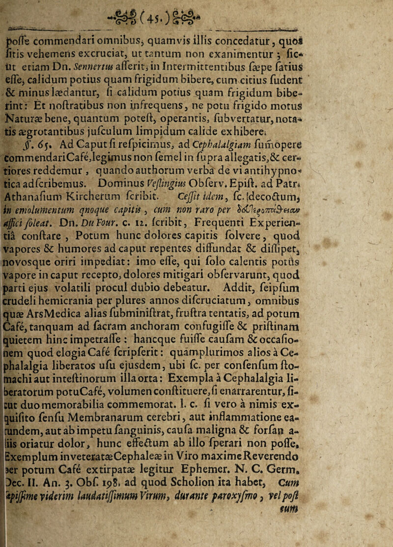 po/Te commendari omnibus* quamvis illis concedatur, quos /itis vehemens excruciat, ut tantum non exanimentur '■> fic* iit etiam Dn. Sennertus aflerit* in Intermittentibus faepe fatius effe, calidum potius quam frigidum bibere, cum citius fudent & minus laedantur, ii calidum potius quam frigidum bibe¬ rint: Et noftratibus non infrequens, ne potu frigido motus Naturae bene, quantum poteft, operantis* fubvertatur, nota¬ tis aegrotantibus jufculum limpidum calide exhibere; JT. 65. Ad Caput fi refpicimus* ad Cephalalgiam fumopere CommendariCafeJegimus non femel in fupra allegatis*& cer¬ tiores reddemur, quandoauthorum verba de vi antihy pno* tica adfcribemus. Dominus Veflingius Obferv. Epift. ad Patr* Athanafium Kircheirum fcribit. Cejfit idem, fc. (decorum* in emolumentum qnoque capitii , cum non raro per $dj\ip7nx&etM affici/oleat. Dn. DuFour. c. n. fcribit, Frequenti Experien¬ ti! conftare , Potum hunc dolores capitis folvere, quod vapores & humores ad caput repentes diffundat & diflipet^ novosque oriri impediat: imo efle, qui folo calentis pottis vapore in caput recepto* dolores mitigari obfervarunt, quod parti ejus volatili procul dubio debeatur. Addit, feipfum crudeli hemicrania per plures annos difcruciatum, omnibus quae ArsMedica alias fubminiftrat, fruftra tentatis, ad potum iCafe,tanquam ad facram anchoram confugiffe & priftinam quietem hinc impetralfe : hancque fuiffe caufam &occafio- nem quod elogia Cafe fcripferit: quam plurimos alios a Ce¬ phalalgia liberatos ufu ejusdem, ubi fc. per confenfum fto- machi aut inteftinorum illa orta: Exempla a Cephalalgia li¬ beratorum potuCafe, volumen conftituere*fi enarrarentur, fi- cut duo memorabilia commemorat. 1. c. fi vero a nimis ex- quiflto fenfu Membranarum cerebri, aut inflammatione ea- rundem, aut ab impetu /anguinis, caufa maligna & forfan a- tiliis oriatur dolor, hunc effe&um ab illo fperari non pofle. Exemplum inveterataeCephaleaein Viro maxime Reverendo aer potum Cafe extirpatae legitur Ephemer. N. C. Germ. 3ec. II. An. 3. Obfl 19& ad quod Scholion ita habet, Cum tyijfime viderim laudatijfmm Virum> durante paroxjfmo, yelpofl