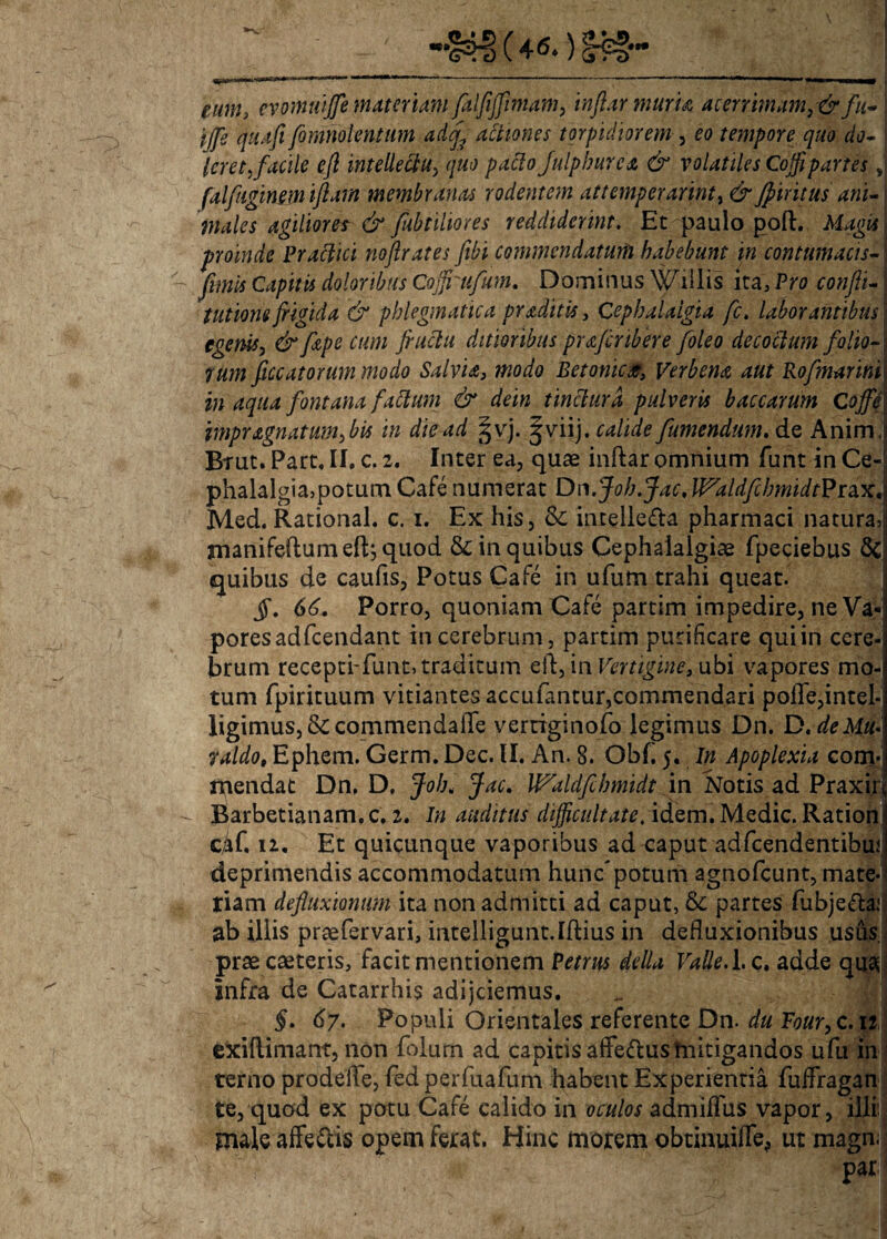 eum, cvomuifle materiam Jaljiffimam, inflar muria, acerrimam, & fu- j ijfe quafi fqmholentum adcj^ actiones torpidiorem , eo tempore quo do- Icret,facile efl intellectu, quo pacto fulphurca & volatiles Coffipartes j falfiuginmiftam membranas rodentem attemperarint, &Jpiritus ani-\ viales agiliores & fubtiliores reddiderint. Et paulo poft. Magis I proinde Praefici noflrates fibi commendatum habebunt in contumacis- i fimis Capitis doloribus Coffi ufum. Dominus \Villis ita, Pro confit- i tutiom frigida & phlegmatica pr aditis} Cephalalgia fc. laborantibus j egenis, &fape cum fructu ditioribus praftribere foleo decoctum folioA rum ficcatorum modo Salvia, modo Betonica, Verbena aut Rofimarinil inaqua fontana fattum & detn tinctura pulveris baccarum CoffA impragnatum, bis in die ad §vj. ^viij. calide fumendum. de Anim j Btut. Part, II, c. 2. Inter ea, quae inftar omnium funt in Ce¬ phalalgia,potum Cafe numerat Dn.Joh.Jac,WydldfibmidtPra.X'\ Med. Rational. c. 1. Ex his, &: intelle&a pharmaci natura, manifeftum efl; quod & in quibus Cephalalgiae fpeciebus & quibus de caulis, Potus Cafe in ufum trahi queat. jf. 66. Porro, quoniam Cafe partim impedire, ne Va¬ pores ad fcendant in cerebrum, partim purificare qui in cere¬ brum recepti-funt, traditum eft, in Vertigine, ubi vapores mo¬ tum fpirituum vitiantes accufantur,commendari poflfe,intel- ligimus, &commendafle vertiginofo legimus Dn. D.deMu> raldo, Ephem. Germ. Dec. II. An. 8. Obfl 5. In Apoplexia com¬ mendat Dn, D, Joh. fac. Waldfichmidt in Notis ad Praxirt - Barbetianam. c. 2. In auditus difficultate, idem. Medie. Ration caf. u. Et quicunque vaporibus ad caput adfcendentibuj deprimendis accommodatum huncpotum agnofeunt, mate-i jriam defluxionum ita non admitti ad caput, &: partes fubje&afl ab illis praefervari, intelligunt.Iftius in defluxionibus usus, prae caeteris, facit mentionem Petrus della Valle, i. c. adde qua^ Infra de Catarrhis adijeiemus. §. 67. Populi Orientales referente Dn. du Four, c. 12 exiflimant, non fblurn ad capitis affe&us mitigandos ufu in i terno prodefle, fedperfuafum habent Experientia fufifragan te, quod ex potu Cafe calido in oculos admiflus vapor, illi male affe&is opem ferat, Hinc morem obtinuifTe> ut magn; par: