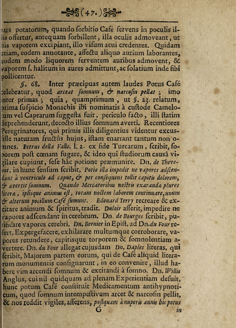 •••INt) (4?*) !$#- ars potatorum, quando forbitio Cafe fervens in poculis il¬ lis offertur, antequam forbillent, illa oculis admoveant, ut iis vaporem excipiant, illo vifum acui credentes. Quidam etiam, eodem annotante, affe&u aliquo aurium laborantes, eodem modo liquorem ferventem auribus admovent, & vaporemf. halituniin aures admittunt,acfolatium indefibi pollicentur. jf. 68* Inter praecipuas autem laudes Potus Cafe celebratur, quod arceat fomnum, & narcofm pellat ; imo nter primas } quia, quamprimum , ut §. relatum, prima fufpicio Monachis ibi nominatis a cuflode Camelo¬ rum vel Caprarum fuggefta fuit, periculo fa&o, illi ftatim deprehenderunt, deco&o illius fomnum averri. Recentiores Peregrinatores, qui primis illis diligentius videntur excus- fifle naturam frudus hujus, iftam enarrant tantum non o- mnes. Petrus della Valle. l;z. ex lide Turearum, feribit, (b- lorem poft ccenam fugare, & ideo qui ftudiorum causa vi¬ gilare cupiunt, fefe hac potione praemunire. Dn. de Theve- iot, in hunc fenfum (cribit, Potio illa impedit ne vapores adfcen~ iant a ventriculo ad caput, & per confequens tollit capitis doloremy avertit fomnum. Quando Mercatoribus noflris exaranda plure s Utera, ipCisque animus eft, totam nodem laborem continuareyunum & alterum pocillum Cafe fumum. Edouard Terry recreare & ex¬ citare animum fpiritus,tradit. Duloir afferit, impedire ne vapores adfcendant in cerebrum. Dn. deBourges feribit, pu¬ rificare vapores cerebri. Dn. Bernier in Epift, ad Dn.du Four re¬ fert. Expergefacere, exhilarare multumque corroborare, va¬ pores retundere, capitisque torporem 8c fomnolentiam a- vertere. Dn. da Four allegat cujusdam Dn, Daples literas, qui feribit, Majorem partem eorum, qui de Cafe aliquid litera- rum monumentis confignarunt, in eo convenire, illud ha¬ bere vim arcendi fomnum & excitandi a fomno. Dn.U?tllis Anglus, cui nil quidquam ad plenam Experientiam defuit, ’ hunc potum Cafe conftituit Medicamentum antihypnoti- cum, quod fomnum intempeftivum arcet & narcofm pellit, & nos reddit vigiles, afferens, poflquam a nuperis annis bk potus G * m
