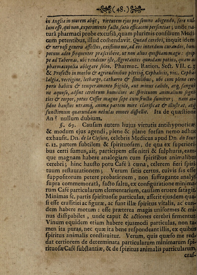 in Anglia in morem abijt, Virtutem ejus pro fomno abigendo, fere nul¬ lum efie,qui non,experimento fatto,fatis efficacemperfentiat; unde na¬ tura pharmaci probe excufsa,quairi plurimis confilium Medi¬ cum petentibus, illud comendavit. Ouoad cerebri, inquit idem & nervofi generis ajfcttus, exiflimo me, ad eos interdum curandos, him potum adeo fiequenter pra/cribere, ut non alius qmfpiam magis: quip pe ad Tabernas, ubi venditur ifie,JEgrotantes quosdam potius, quam at pbarmacepolia ablegare foleo. Pharmac. Ration. Se&. VII. c. i & Vrofefto in morbis & agritudimbus plerisrf Cephalicis, vix,, Cepha¬ lalgia, vertigine, lethargo, c at barro & [milibus, ubi cum pleno cor¬ poris habitu & temperamento fr igido, aut minus calido, atq3 [angui ne aquofo, adfint cerebrum humtdius ac Jpirituum animalium fegrii ties & torpor, potus Coffee magno fizpe cum frufiu fumittir, nam as* [idue hauflus utramcf anima partem mire clarificat &illuftrat, atq funttionum quarundam nebulas omnes difpelht. Ira de quaeftionc An ? nullum dubium, $, 65?. Caufam autem hujus virtutis antihypnoticae; & modum ejus agendi, plene &c plane forfan nemo adhu< exhaufit. Dn. delaClofure, celebris Medicus apud Dn. duFour c. 12. partem fubtilem & fpirituofam, de qua ex fuperiori- bus certi fumus,ait, participem efle nitri & fulphufis,eam* que magnam habere analogiam cum fpiritibus animalibuj cerebri, hinc haufto potu Cafe a ccena, celerem heri fpiri- tuum reftaurationem; Verum fatis certus, cuivis fas efle fuppofitorum petere probationem , non fuffragante analyf fupra commemorati, fa&ofaltu, ex configuratione minima rum Cafe particularum elementarium, caufam eruere fatagit. Minimas fc. partis fpirituofae particulas, aflerit ejusdem qua- fi efle craflitiei ac figurae, ac funt illae fpiritus vitalis, ac eun¬ dem habere motum : efle praeterea magis uniformes & mi¬ nus diflipabiles , unde caput & a&iones cerebri firmentur Vinum equidem etiam habere ejusmodi particulas, non ta¬ men ita puras, nec quae ita bene refpondeant illis, ex quibus fpiritus animalis conftituitur. Verum, quis quaefo me red¬ dat certiorem de determinata particularum minimarum fpi- rituofaeCafe fubftantiae, & de fpiritus animalis particularum3 craf-