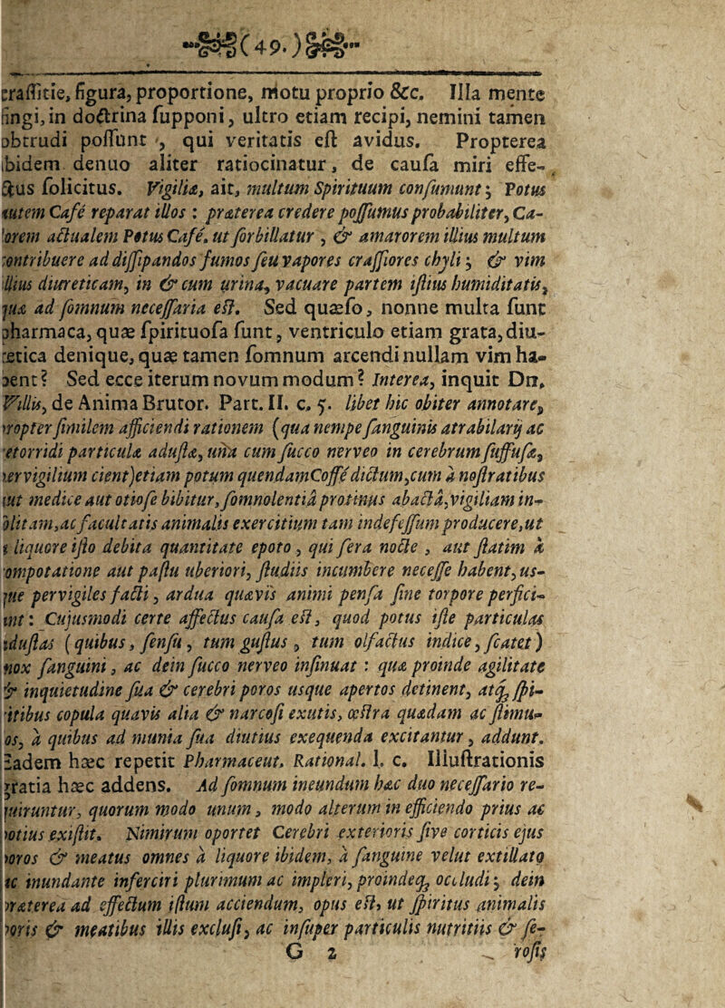 traflitie, figura, proportione, motu proprio Scc. Illa mente nngi,in do&rina fupponi, ultro etiam recipi, nemini tamen obtrudi poliunt qui veritatis eft avidus. Propterea ibidem dentio aliter ratiocinatur, de caufa miri efFe- Sfcus folicitus. Vigilia, ait, multum Spirituum confumunt; Votus tutem Cafe reparat illos : pr ater ea credere poffutnus probabiliter, Ca¬ lorem actualem Potus Cafe» ut forbillatur , & amarorem illius multum mtribuere ad diffipandos fumos feu vapores crajfiores chyli} & vim 'Ilius diureticam, in & cum urina, vacuare partem iflius humiditatis, jua ad fomnum neceffaria eft. Sed quaefo, nonne multa funt pharmaca, quae fpirituofa funt, ventriculo etiam grata, diu¬ retica denique, quae tamen fomnum arcendi nullam vim ha* aent ? Sed ecce iterum novum modum ? Interea, inquit Dn, Villis, de Anima Brutor. Part. II. c, 5. libet hic obiter annotare? nopter fimilcm afficiendi rationem (qua nempe /anguinis atrabilarij ac etorridi particula adufia, uria cum fucco nerveo in cerebrumfuffufa9 ter vigilium cient)etiam potum quendamCoffe dictum ,c um a noftratibus lut medice aut otiofe bibitur ffomnolentid protinus abafla,vigiliam in- olitam,acfacultatis animalis exercitium tam indefeffumproduceresut t liquore ifto debita quantitate epoto, qui fera notte , aut fiattm a ompotatione aut paftu uberiori, /ludiis incumbere nece/fe habent, us- pie pervigiles /abii, ardua quavis animi penfa fine torpore perfici* int: Cujusmodi certe affectus caufa eft, quod potus ifte particulas iduftas (quibus, fenfii, tum gufius , tum olfactus indice,fcatet) tiox fanguini, ac dein fucco nerveo infinuat: qua proinde agilitate jr inquietudine fisa & cerebri poros usque apertos detinent, atefi /fl¬ atibus copula quavis alia & n areo fi exutis, ccflra quadam ac JHmu* os, a quibus ad munia fisa diutius exeqtienda excitantur, addunt, Eadem haec repetit Pharmaceut> Rational. h c. Iliuftrationis gratia haec addens. Ad fomnum ineundum hac duo neceffario re¬ quiruntur, quorum modo unum, modo alterum in efficiendo prius ae wtius exijltt. Nimirum oportet Cerebri exterioris five corticis ejus mos & meatus omnes a liquore ibidem, 4 /anguine velut extillato tc inundante inferciri plurimum ac impteri, proinde^ occludi $ dri» waurea ad effeftum filum acciendum, opus etl, ut Jf iritus animalis loris & meatibus illis exclufi} ac infupex particulis nutritiis & fe- G z Z tofis