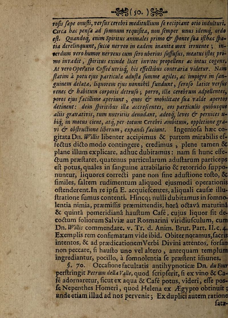 (50- ) §£§-* ■■■ ***mmm—■ 1 ——— ■ -■ ■*■-■-■ ——*****m*rn**mmmm—— yo/i//e/>£ onufliyXerfus cerebri meditullium fe recipiant otio induitur u Circa hac penfa ad fimnum requifita, «0« femper unus idenife ordo eft. Quando^ enim Spiritus animales primo & fonte fua iflhac Jpa- fia derelinquunt, fucco nerveo in eadem inanita mox irruente } in¬ terdum vero humor nerveus cum fero uberius fuffufus, meatus ijlos pri¬ mo invadit, Jptritus exinde licet invitos propellens ac intus cogens. At vero Opefatio Coffee utris<f his effettibus contraria videtur. Nam fatim a potu ejus particula adufta fumme agiles, ac impigre in fan- guinem delata, liquorem ejus nonnihil fundunt, ferofo latice yerfus renes & habitum corporis detrufo j porro, illa cerebrum adpellentes, ejus facillime aperiunt, er mobilitate fua valde apertos detinent: dein Jpiritibus illa accrefcentes, eos particulis quibusque aliis gravativiS) tum nutritiis denudant, 4^0^ /<?m pernices u- bifc in motus cient) atq3 per totum Cerebri ambitum, oppletione gra¬ vi & obfruttione liberum, expandi faciunt. Ingeniofa haec co¬ gitata Dn. libenter accipimus & partem mirabilis ef- fe&us dido modo contingere, credimus , plene tamen & plane illum explicare, adhuc dubitamus: nam fi hunc effe- ftum praeftaret, quatenus particularum aduftarum particeps eft potus, quales in {anguine atrabilario & retorrido fuppo- nuntur, liquores corre&i pane non fine aduftione tofto, & fimiles, faltem rudimentum aliquod ejusmodi operationis oftenderent.In reipla E. acquiefccntes, aliquali caufae illu- ftratione fumus contenti. Hincq$ nulli dubitamus in fomno- lentia nimia, praemiffis praemittendis, hora o&ava matutini & quinta pomeridiani hauftum Cafe, cujus liquor fit de- co&um foliorum Salviae aut Rosmarini viridiufculum, cum Dn. WiUis commendare, v. Tr. d. Anim. Brut. Part. II.0,4. Exemplis rem confirmatam vide ibid. Obiter notamus,facris Intentos, & ad praedicationem Verbi Divini attentos, forfan non peccare, fi haufto uno vel altero , antequam templum ingrediantur, pocillo, a fomnolentia fe praeftent irhunes. §. 70. Occafione facultatis antihypnoticae Dn. duFour perftfingit Petrum deUa Valle, quod fcripferit, fi ex vino & Ca¬ fe adornaretur, ficutex aqua & Cafe potus, videri, elfe pos- fe Nepenthes Homeri, quod Helena ex ^Egypto obtinuit; unde etiam illud ad nos pervenit j Ex duplici autem ratione fata*