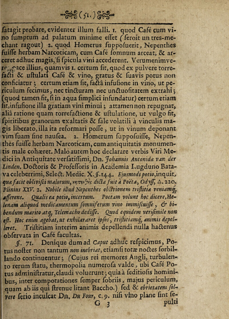 no funiptum ad palatum minime effet (feroit un tres-me- chant ragout) 2. quod Homerus fuppoluerit, Nepenthes fuiiTe herbam Narcoticam, cum Cafe fomnum arceat, & ar¬ ceret adhuc magis, fi fpicula vini accederent. Verumenimve- rc ^ace illius, quamvis i, certum fit, quod ex pulvere torre- fadi & uftulati Cafe & vino, gratus & fuavis potus non conficiatur ; certum etiam fit, fa&a infufione in vino, ut pe¬ riculum fecimus, nectinduram nec unduofitatem extrahi; (quod tamen fit,fiin aqua fimplici infundatur) certum etiam fit,infufione illa gratiam vini minui; attamen non repugnat, alia ratione quam torrefadione & uflulatione, ut vulgo fit, fpiritibus granorum «xaltatis & fale volatili a vinculis ma¬ gis liberato, illa ita reformari polfe , ut in vinum deponant vim fuam fine naufea. i. Homerum ftippofuifle, Nepen¬ thes fuilfe herbam Narcoticam, cum antiquitatis monumen¬ tis male cobaeret. Malo autem hoc declarare verbis Viri Me- | dici in Antiquitate verlatiflimi, Dn. Johannis Antonida van der Linden. Dodoris &: Profefforis in Academia Lugduno Bata¬ va celeberrimi, Seled. Medie. X.^144. Ejusmodipotio,inquit, qua facit oblivifei malorum, vnmvfy dittafuit a Poeta, Odyff, A. 220. Plinius XXV. 2. Nobile illud Nepenthes oblivionem tri/litia veniam afferens. Qualis ea potio,incertum. Poetam volunt hoc dicer e,He¬ lenam aliquod medicamentum fomniferum vino immifcuiffe , & bi¬ bendum marito atife Telemacho dediffe. Quod equidem verifimile non j efi. Hoc enim agebat, ut exhilararet ipfos, triftttiam^ animis Hepel- ! faet. Triftitiam interim animis depellendi nulla hadenus > obfervata in Cafe facultas. §. 71. Denique dum ad Caput adhuc refpicimus, Po¬ tus nofter non tantum non inebriat, etiamii totae nodes fbrbil- lando continuentur; (Cujus rei memores Angli, turbulen¬ to rerum ftatu, thermopolia numerofa valde, ubi Cafe Po¬ tus adminiftratur,claudi voluerunt; quia a feditiofis homini¬ bus, inter compotationes femper fobriis, majus periculum, quam ab iis qui ftrenue litant Baccho.) fed & ebrietatem fol- vere ferio inculcat Dn, Du Pour, c, 9. nili vino plane fint fe- G 3 pulti