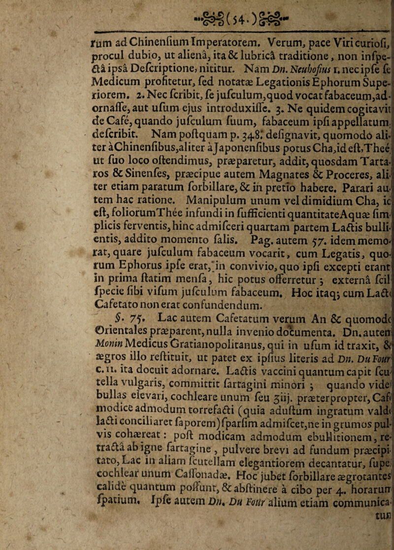 rum adChinenfium Imperatorem. Verum, pace ViricuriofiJ procul dubio, ut aliena, ita & lubrici traditione, non infpe- && ipsa Defcriptione, nititur. Nam Dn. Neubofius r. necipfe fe Medicum profitetur, fed notatae Legationis Ephorum Supe¬ riorem. 2. Nec fcribit, fe jufculum,quod vocat fabaceum,ad- ornaffe,aut ufum ejus introduxiffe. 3. Ne quidem cogitavit de Cafe, quando jufculum fuum, fabaceum i pfi appellatum* defcribit. Nam poftquam p. 348.' defignavit, quomodo ali- ter aChinenfibus,aliter ajaponenfibus potus Cha,ideft,Thee ut fuo loco ollendimus, praeparetur, addit, quosdam Tarta- ros & Sinenfes, praecipue autem Magnates 3c Proceres, ali ter etiam paratum forbillare, & in pretio habere. Parari au* tem hac ratione. Manipulum unum vel dimidium Cha, ic eft, foliorumThee infundi in fufEcienti quantitateAquae fim1 plicis ferventis,hinc admifceri quartam partem Laftis bulli¬ entis, addito momento falis. Pag. autem 57. idem memo¬ rat, quare jufculum fabaceum vocarit, cum Legatis, quo¬ rum Ephorus ipfe erat, in convivio, quo ipfi excepti erant in prima ftatim menfa, hic potus offerretur } externa fcil fpecie fibi vifum jufculum fabaceum. Hoc itaqj cumLaffr) Cafetato non erat confundendum. ^ §. 75. Lac autem Cafetatum verum An & quomodc Orientales praeparent, nulla invenio documenta. Dn.auten Monin Medicus Gratianopolitanus, qui in ufum id traxit, &’ aegros illo reftituit, ut patet ex ipfius literis ad Dn. DuFour c. n. ita docuit adornare. La&is vaccini quantum capit fcu tella vulgaris, committit (artagini minori j quando vide^ bullas elevari, cochleare unum feu 3iij. praeterpropter, Cafi modice admodum torrefadi (quia adultum ingratum vald< lafti conciliaret faporem)fparfim admifcet,ne in grumos pul-i vis cohaereat: poft modicam admodum ebullitionem, re- traftaabigne fartagine , pulvere brevi ad fundum praecipi¬ tato, Lac in aliam fcutellam elegantiorem decantatur, lupe cochlear unum Calfqnada?. Hoc jubet forbillare aegrotantes calide quantum poliunt, &abftinere a cibo per 4. horarurrj fpatiuni, Ipfe autem Dn• Dh Fotlr alium etiam communica'