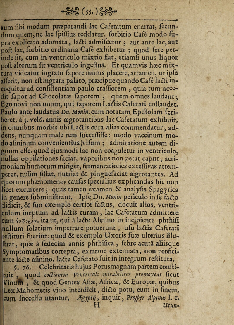 ium fibi modum praeparandi lac Cafetatum enarrat, fecun¬ dum quem, ne lac fpiflius reddatur, forbitio Cafe modo fu- pra explicato adornata * ladli admifcetur ; aut ante lac, aut pofi; lac, forbitio ordinaria Cafe exhibetur ; quod fere per¬ inde fit, cum in ventriculo mixtio fiat, etiamfi unus liquor poft alterum fit ventriculo ingeftus. Et quamvis haec mix¬ tura videatur ingrato fapore minus placere, attamen, utiple aflerit, non eftingrara palato, praecipue quando Cafe lafti in¬ coquitur ad confidentiam paulo crafliorem , quia tum acce¬ dit faporad Chocolatae faporem , quem omnes laudant; Ego novi non unum, qui faporem Ladis Cafetati collaudet. Paulo ante laudatus Dn. Monin. cum notatam Epiftolam fcri- beret, a 5. vel6. annis aegrotantibus lac Cafetatum exhibuit, in omnibus morbis ubiLa&is cura alias commendatur, ad¬ dens, nunquam male rem fuccefiifife: modo vaccinum mo¬ do afniinum convenientius jvifum ; admiratione autem di¬ gnum elfe, quod ejusmodi lac non coaguletur in ventriculo, nullas oppilationes faciat, vaporibus non petat caput, acri¬ moniam humorum mitiget, fermentationes exceffivas attem¬ peret, tullim fidat, nutriat & pinguefaciat aegrotantes. Ad quorum phaenomena caufas fpecialius explicandas hic non [licet excurrere; quas tamen examen & analyfis Spagyrica in genere fubminidrant. Ipfe^Dn. Monin periculo in fe faflo didicit, & fuo exemplo certior fa&us, docuit alios, ventri- iculum ineptum ad la&is curam , lac Cafetatum admittere Icum fvQoeJ#> ita ut, qui ala&e Afinino in incipiente phthifi nullum folatium impetrare potuerunt, ufu laftis Cafetati redituti fuerint;quod 3c exemplo Uxoris fuae ulterius iilu- (Irat, quae a fedecim annis phthifica , febre acuta aliisque Symptomatibus correpta, extreme extenuata, non profici¬ ente la&e afinino, lade Cafetato fuit in integrum redituta. §. 76. Celebritatis hujus Potusmagnam partem condi- tuit , quod coctionem Ventriculi mirabiliter promoveat ficut Vinuft , quod Gentes Afiae, Africae, &: Europae, quibus LexMahometis vino interdicit, didto potu, eum in finem, cum fucceffu utantur, dgyptij, inquit, Projper Alpinus 1. c. H Utun-
