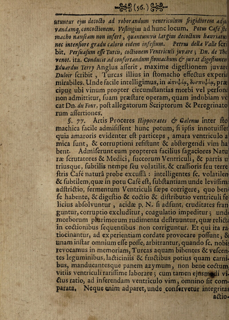 (56-) i Utuntur ejus decofto ad roborandum ventriculum frigidiorem adjiip yandamfyconcoflionem. Veflingius ad hunc locum. Potus Cafe'fle macho naufeamnon infert, quantumvis largius decottum hauriatml nec intenfeore gradu caloris eidem infeftum. Petrus della Valle feri!) bit. Perjuafum eJfeTurcis> cottionem Ventriculi juvare * Dw» de The venot. ita. Conducit ad confortandum flemachum & juvat digeflionen Eduardus Terry Angius afierit, maxime digeftionem juvan Duloir feribit , Tureas illius in ftomacho effe&us experii mirabiles. Unde facile intelligimus, in WzrefU, prae cipue ubi vinum propter circumftantias morbi vel perfon; iion admittitur, fuam praedare operam, quam indubiam vc cat Dn. du Four, poft allegatorum Scriptorum & Peregrinato rum affertiones. §. 77. Artis Proceres Hippocrates & Galenus inter fto machica facile admififlent hunc potum, fi ipfis innotuiifei quia amaroris evidenter eft particeps , amara ventriculo a mica funt, & corruptioni refiftunt & abftergendi vim ha bent. Admiferunt eum propterea facilius Tagaciores Natu rae ferutatores 8c Medici, fuccorum Ventriculi, Sc partis u triusque, fubtilis nempe feu volatilis, Sc craflioris feu terre ftris Cafe natura probe excuffa : intelligentes fc. volatilen & fubtilem,qute in potu Cafe eft, fubftantiam unde leviftinu adftriCio, fermentum Ventriculi faepe corrigere , quo ben< fe habente, &digeftio & coCio & diftributio ventriculi fe licius abfolvuntur , acidas p, N. fi adfunt, cruditates fran guntur, corruptio excluditur, coagulatio impeditur $ und< morborum plurimorum rudimenta deftruuntur,quaereli&f in cocionibus fequentibus non corriguntur. Et qui ita ra¬ tiocinantur, ad experientiam cordate provocare poftunt, & tinam inftar omnium efie polle, arbitrantur, quando fc. nobfi revocamus in memoriam, Tureas aquam bibentes & vefcen- tes leguminibus, laCiciniis fk fiuCibus potius quam carni¬ bus, manducantesque panem azymum, non bene coCum. Vitiis ventriculi rariflime laborare; cum tamen ejnsm^ii vi¬ ctus ratio, ad inferendam ventriculo vim, omnino fit com¬ parata# Neque enim adparet, unde confervetur integritas a&io-