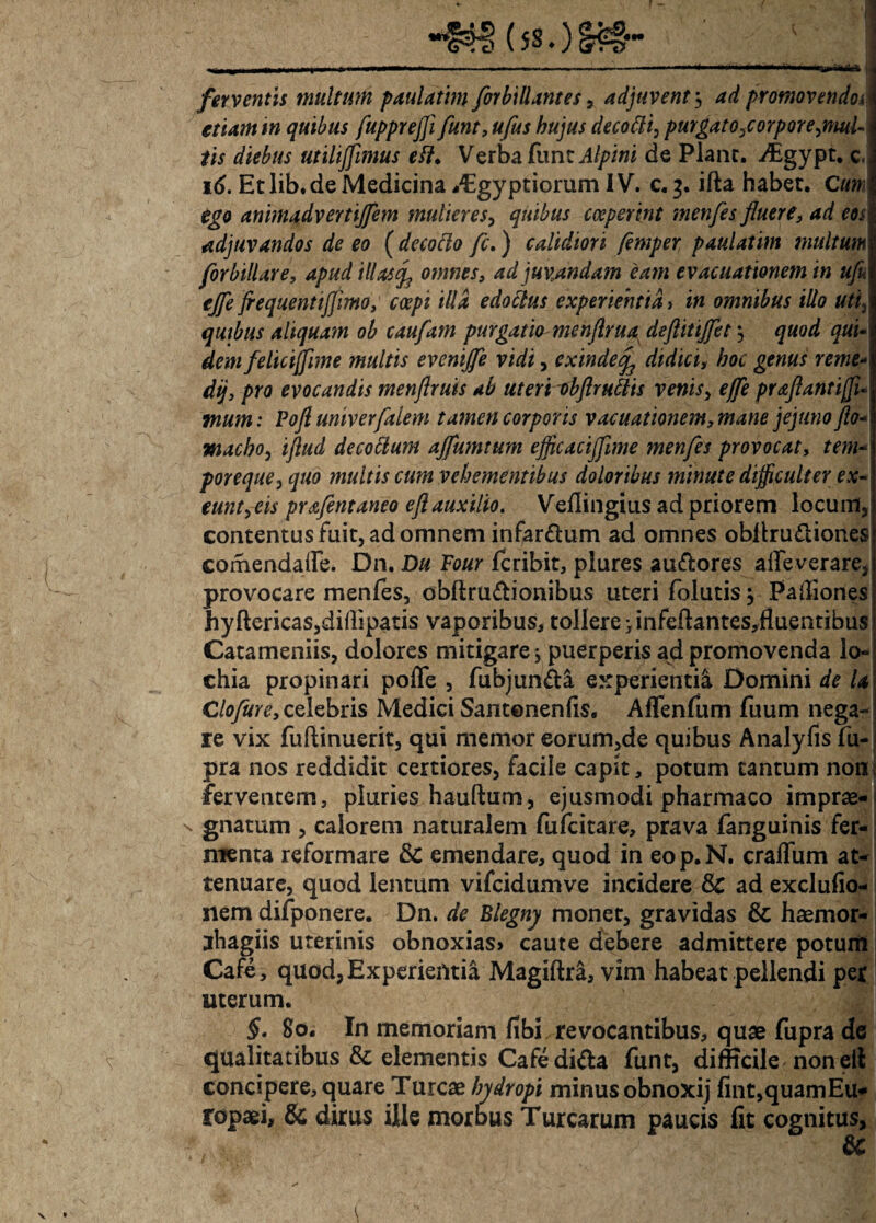 r \ &&?... ferventis multum paulathn for hi liant es, adjuvent5 promovendoi etiam m quibus flupprefli funt, ufus hujus decoftt, purgato,corpore,mul- iis diebus utilijfimus efi. Verba fune de Plane, jtgypt, c, 16. Et lib.de Medicina *€gyptiorum IV. c. 3. ifta habet. Cum ego anmadvertijfem mulieres, quibus coeperint menfes fluere, ad eos adjuvandos de eo ( decotto fc.) calidiori flemper paulatint multum forbillare, apud illa$<fl omnes, ad juvandam 'eam evacuationem in ufi ejfe frequentijjimo, coepi illa edoclus experientia i in omnibus illo uti, quibus aliquam ob caufam purgatio menflrua deftitijflet, quod qui- dem felicijfime multis evenijfle vidi, exinde^ didici, hoc genus reme- dij, pro evocandis menflruis ab uteri obflr ullis venis, effle praflantiffi* : Pofl univerfalem tamen corporis vacuationem, mane jejuno flo- macho, iflud decoctum ajflumtum eflicacijfime menfes provocat, ftw/- poreque, quo multis cum vehementibus doloribus minute difficulter ex¬ eunt,eis prafent aneo e fl auxilio. Veflingius ad priorem locum, contentus fuit, ad omnem infar&um ad omnes obltruftiones comendaTe. Dn. Du Four feribit, plures au&ores atfe verare, provocare menfes, obftru&ionibus uteri folutis} Pafliones hyftericas,didipatis vaporibus, tollere > infeftantes,fiuentibus Catameniis, dolores mitigare j puerperis ad promovenda lo- chia propinari poffe , fubjun&a experienti^ Domini de U Clofure, celebris Medici Santonenfis, Affenfum fuum nega¬ re vix fuftinuerit, qui memor eorum,de quibus Analyfis fu- pra nos reddidit certiores, facile capit, potum tantum non, ferventem, pluries hauftum, ejusmodi pharmaco imprae- s gnatum , calorem naturalem fufeitare, prava fanguinis fer¬ menta reformare & emendare, quod in eop.N. craffum at¬ tenuare, quod lentum vifcidumve incidere 8c ad exclufio- nem difponere. Dn. de Blegny monet, gravidas & haemor- jhagiis uterinis obnoxias> caute debere admittere potum Cafe, quod, Experientia Magiftra, vim habeat pellendi per uterum. §. 80. In memoriam fibi revocantibus, quae fupra de qualitatibus & elementis Cafedi&a funt, difficile non elt concipere, quare Tureae hydropi minus obnoxij fint,quamEu- ropaei, & dirus ille morbus Turearum paucis fit cognitus, & (