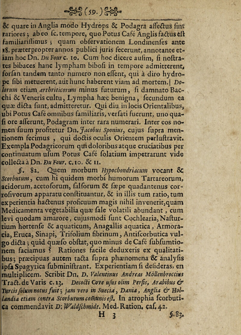 ”•!?? (S9 & quare in Anglia modo Hydrops Sc Podagri affeflus fint rariores $ abeo fc. tempore, quo Potus Cafe Anglisfa&usfcR familiari Ili mus , quam obfervationem Londinenfes ante 18. praeterpropter annos publici juris fecerunt, annotante et¬ iam hoc Dn. Du Fourc. io. Cum hoc dicere aufim, fi noftra- tes bibaces hanc lympham bibofi in tempore admitterent, forfan tandem tanto numero non effent, qui a diro hydro¬ pe fibi metuerent, aiit hunc haberent viam ad mortem. | Do¬ lorum etiam,arthriticorum minus futurum, fi damnato Bac¬ chi Veneris cultu, Lympha haec benigna, fecundum ea quae di&a funt, admitteretur. Qui diu in locis Orientalibus., ubi Potus Cafe omnibus familiaris, verf^ti fuerunt, uno qua- fi ore afferunt, Podagram inter rara numerari. Inter eos no¬ men fuum profitetur Dn.Jacobus Sponius, cujus fupra men¬ tionem fecimus , qui do&is oculis Orientem perluftravit* Exempla Podagricorum qui doloribus atque cruciatibus per continuatum ufum Potus Cafe folatium impetrarunt vide coile&a a Dn. Du Four, c.io. & ii. jT. 82. Quem morbum Hypochondriacum vocant & Scorbutum, cum hi quidem morbi humorum Tartareorum, acidorum, acetoforum, fallorum & faepe quadantenus cor** rofivorum apparatu conftituantur, & in illis tum ratio, tum experientia haftenus proficuum magis nihil invenerit,quam Medicamenta vegetabilia quae fale volatili abundant, cum levi quodam amarore, cujusmodi funt Cochlearia, Naftur- tium hortenfe & aquaticum, Anagallis aquatica. Armora¬ cia, Eruca, Sinapi, Trifolium fibrinum, Antifcorbutica vul¬ go ditta 5 quid quaefo obftat, quo minus de Cafe fubfumtio- Inem faciamus ? Rationes facile deduxeris ex qualitati¬ bus } praecipuas autem tafta fupra phaenomena'& analyfis ipfa Spagyrica fubminiftrant. Experientiam fi defideras, en multiplicem. Scribit Dn. D. Valentinus Andreas Mollenbrocciks Trafl. de Varis c. 13, Decottt Cove ufus olim Per fis, Arabibus & Tureis folum notus fuit) jam vero in Suecta, Dania, Anglia & Hol- landia etiam contra Scorbutum cofhunis efl. In atrophia fcorbuti- ca commendavit D; Waldfcbmidu Med.Ration. caf.42, - H 3 '
