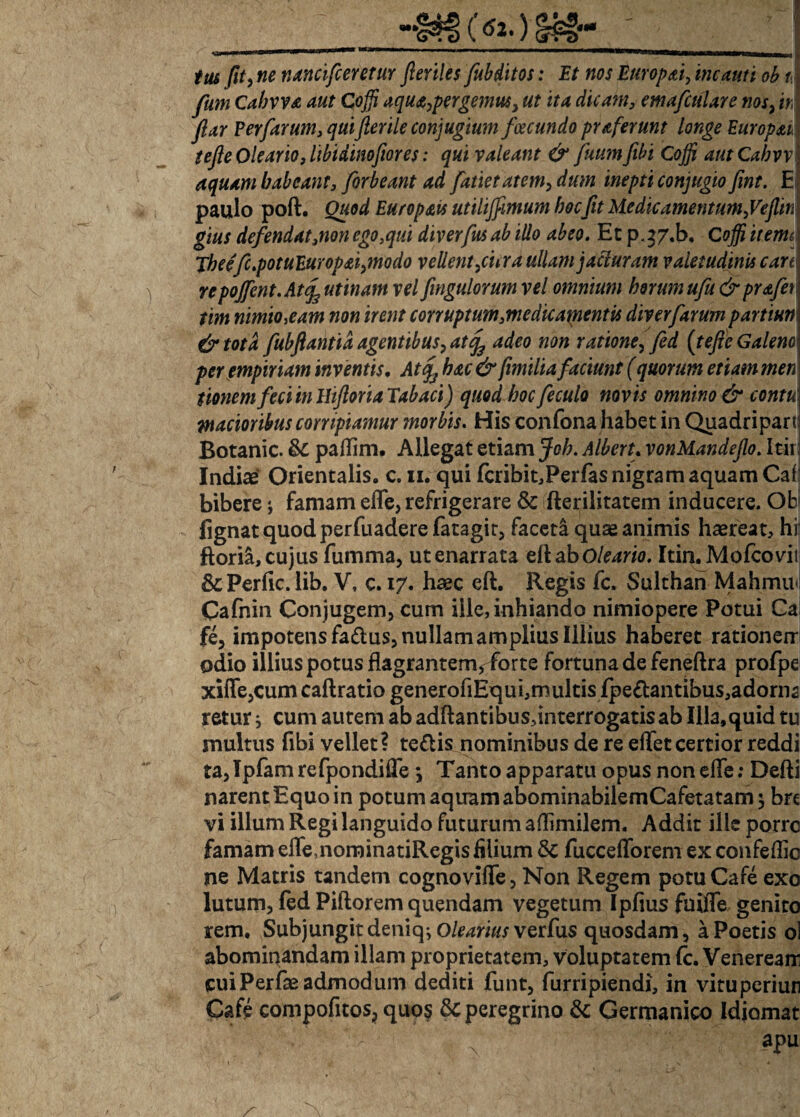«K tus fit, nancifceretur fieriles fubditos: Et nos Europai, incauti ob fum Cahyva aut Coffi aqua,pergemus, ut ita dicam, emafculare nos, iri ftar Perfarum, quifterile conjugium fcecundo praferunt longe Europae.] tefie Oleario, libidinofiores: qui valeant & fnumfibi Coffi autCabvv\ aquam babeant, forbeant ad fatietatem, dum inepti conjugio fint. E paulo poft. Quod Europais utilijfimum hocfit Medieamentum, Vejlin gius defendat3nonego,qui diverfusab illo abeo. Et p^7.b, Coffi itema Tbee'fc.potuEuropai,modo vellent,cur a ullam jacturam valetudinis cart repojfent.At Rutinam vel fingulorum vel omnium horum ufu&prafer tim nimio,eam non irent corruptum,medicamentis diverfarum partiun & tota fubfiantid agentibus, atfy adeo non ratione, fed (tefie Galeno\ per empiriam inventis, Atqs hac & fimilia faciunt (quorum etiam men tionem feci in Ihfioria Tabaci) quod hoc feculo novis omnino & contu j madoribus corripiamur morbis. His confona habet in Quadripart Botanic. & paflim. Allegat etiam Joh. Alberu vonMandeJlo. Itir Indiae Orientalis, c. n. qui fcribit,PerfasnigramaquamCaf bibere j famam effe, refrigerare & fterilitatem inducere. Ob fignatquodperfuaderefatagir, faceta quae animis haereat, hii ftoria, cujus fumma, utenarrata eilaboleario. Itin. Mofcovit &Perflc. lib. V, c. 17. haec eft. Regis fc. Sulthan Mahmiv Cafnin Conjugem, cum ille, inhiando nimiopere Potui Ca fe, impotens fa£lus, nullam amplius Illius haberet rationem odio illius potus flagrantem, forte fortuna de feneftra profpe xiffe,cum caftratio generofiEqui,multis fpe£tantibus,adorna retur ; cum autem ab adftantibus,interrogatis ab Illa,quid tu multus fibi vellet? teflis nominibus de re effet certior reddi ta,Tpfam refpondiffe *, Tanto apparatu opus non effe: Defti narent Equo in potum aquam abominabilemCafetatam $ brt vi illum Regi languido futurum aflimilem. Addit ille porre famam effe,nominatiRegis filium & fuccefforem ex confeflio ne Matris tandem cognoviffe, Non Regem potu Cafe exo lutum, fed Piftorem quendam vegetum Ipfiusfaiffe genito rem. Subjungit deniq^ Olearius ver fas quosdam, a Poetis ol abomiqandam illam proprietatem, voluptatem (c. Veneream cuiPerfae admodum dediti funt, furripiendi, in vituperiun Cafe compofitos, quo? peregrino & Germanico Idiomat apu