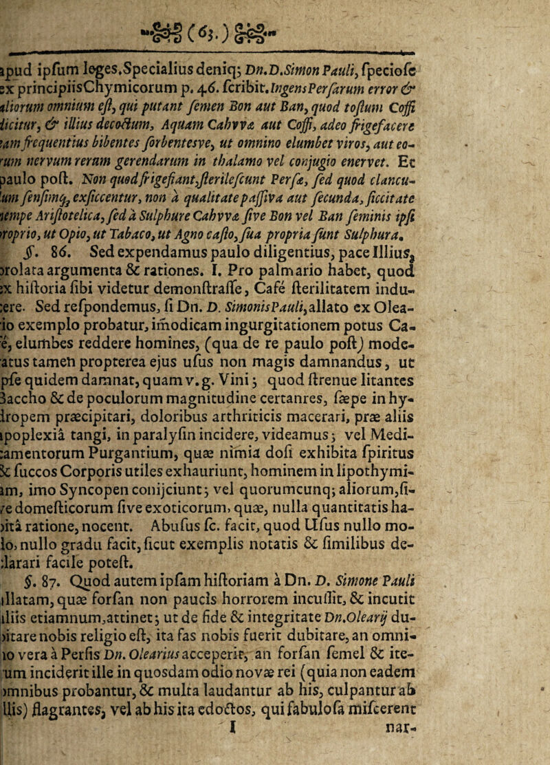 §£§- apud ipfum leges.Specialiusdeniq; Dn.D.Simon Pauli, fpeciofc sx principiisChymicorum p, 46. fcribit. error & tliorum omnium eft> qui putant femen Bon aut Ban, quod tofum Coffi iicitur, & illius decoHum, Aquam Qabvva aut Coffi, adeo frigefacere \m frequentius bibentes forbentesve, ut omnino elumbet viros, aut eo- mm nervum rerum gerendarum in thalamo vel conjugio enervet. Ec paulo poft. Non quod frige fi antffierilefiunt Perfe} fed quod clancu- 'um fenfimcfo exftccentur, non a qualitate paffiva aut fecunda, ficcitate wnpe Ariflotelica, fed a Sulphure Cabwa fiveBon vel Ban feminis ipfi >roprio, ut Opio, ut Tabaco, ut Agno caflofrfua propria fknt Sulphura. §. 86. Sed expendamus paulo diligentius, pace Illiusa )rolata argumenta & rationes. I. Pro palmario habet, quod ;x hiftoriafibi videtur demonftrafle, Cafe fterilitatem indu- ;ere. Sed refpondemus, fi Dn. D. SimonisP auli,allato ex Olea- io exemplo probatur, imodicam ingurgitationem potus Ca- ‘e, elumbes reddere homines, (qua de re paulo poftj mode- atus tameli propterea ejus ufus non magis damnandus, ut pfe quidem damnat, quam v.g. Vini; quod ftrenue litantes 3accho &de poculorum magnitudine certanres, faepe inhy- Iropem praecipitari, doloribus arthriticis macerari, prae aliis ipoplexia tangi, inparalylinincidere, videamus; velMedi- :amentorum Purgantium, quae nimia dofi exhibita fpiritus k fuccos Corporis utiles exhauriunt, hominem in lipothymi- jm, imo Syncopen conijciunt; vel quorumcunq; aliorum,fi- /edomefticorum five exoticorum, quae, nulla quantitatis ha¬ ma ratione, nocent. Abufus Ic. facit, quod Ufus nullo mo¬ lo, nullo gradu facit, ficut exemplis notatis & fimilibus de- Jarari facile poteft. §. 87. Quod autem ipfam hiftoriam a Dn. D. Simone Pauli illatam, quae forfan non paucis horrorem incullit,& incutit iliis etiamnum,attinet; ut de fide & integritate Dn.Olearij du¬ bitare nobis religio eft, ita fas nobis fuerit dubitare, an omni- 10 vera a Perfis Da. 0/£4ri«.r acceperit, an forfan femel & ite- um inciderit ille in quosdam odio novse rei (quia non eadem >mnibus probantur, multa laudantur ab his, culpantur ab His) flagrantes, vel ab his ita cdo&os, quifabulofa mifcerent i nar-