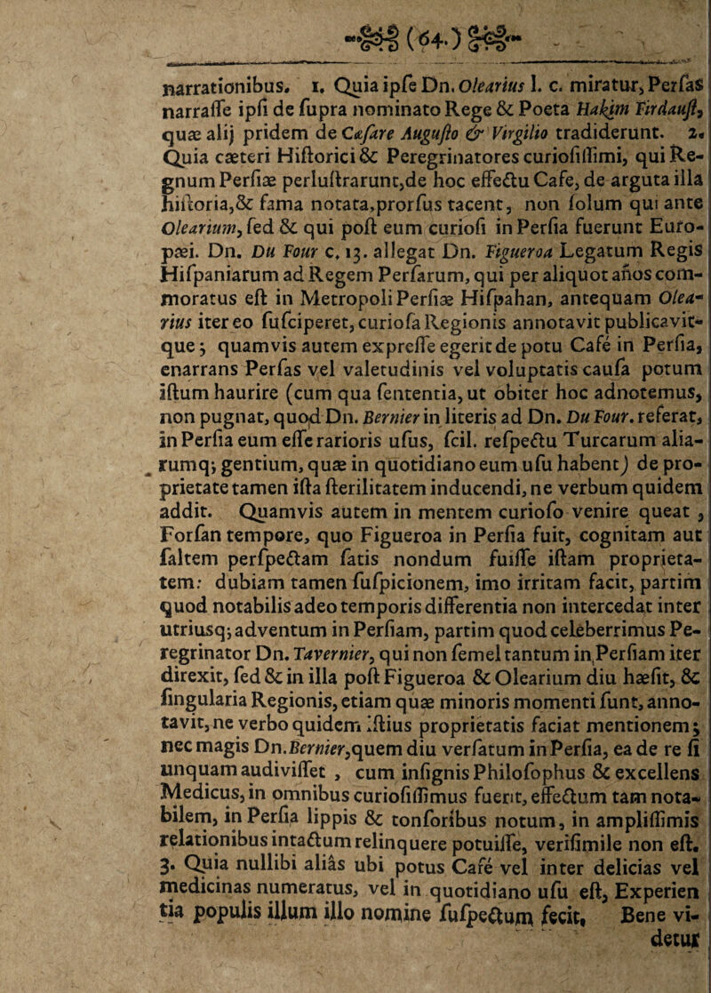 ce» •r*» narrationibus, i. Quia ipfe Dn, Olearius 1. c. miratur, PerfaS narrafle ipfi de fupra nominato Rege & Poeta Bakitn Firdauft, quae aiij pridem de Cafare Augufto & Virgilio tradiderunt. 2* Quia caeteri Hiftorici& Peregrinatores curiofhlimi, qui Re¬ gnum Perfiae perluftrarunt,de hoc effe&u Cafe, de arguta illa hiftoria,& fama notata,prorfus tacent, non folum qui ante Olearium, fed & qui poft eum curiofi in Perfia fuerunt Euro¬ paei. Dn. Du Four c. 13. allegat Dn. Figueroa Legatum Regis Hifpaniarum ad Regem Perfarum, qui per aliquot aftos com¬ moratus eft in Metropoli Perfise Hifpahan, antequam Olea- rius iter eo fufciperet, curiofa Regionis annotavit publicavit- que j quamvis autem exprefie egerit de potu Cafe in Perfia, enarrans Perfas vel valetudinis vel voluptatis caufa potum Iftum haurire (cum qua fententia,ut obiter hoc adnotemus, non pugnat, quod Dn. Bernier in literis ad Dn. Du Four. referat, in Perfia eum effie rarioris ufus, fcil. refpe&u Turearum alia- rumq; gentium, quae in quotidiano eum ufu habent) de pro¬ prietate tamen ifta fterilitatem inducendi, ne verbum quidem addit. Quamvis autem in mentem curiofo venire queat , Forfan tempore, quo Figueroa in Perfia fuit, cognitam aut faltem perfpettam fatis nondum fuifle iftam proprieta¬ tem: dubiam tamen fufpicionem, imo irritam facit, partim quod notabilis adeo temporis differentia non intercedat inter utriusq; adventum in Perfiam, partim quod celeberrimus Pe¬ regrinator Dn. Tavernier, qui non femel tantum in Perfiam iter direxit, fed &; in illa poft Figueroa & Olearium diu haefit, 8c lingularia Regionis, etiam quae minoris momenti funt, anno¬ tavit, ne verbo quidem Iftius proprietatis faciat mentionem; nec magis Dn.Bernier,quem diu verfatum in Perfia, ea de re fi linquamaudivilfet , cum infignis Philofophus & excellens Medicus, in omnibus curiofiflimus fuerit, effe£lum tam nota¬ bilem, in Perfia lippis & tonforibus notum, in ampliflimis relationibus inta&um relinquere potuilfe, verifimile non eft. 3. Qpia nullibi alias ubi potus Care vel inter delicias vel medicinas numeratus, vel in quotidiano ufu eft, Experien tia populis illum illo nomine fulpe&um fecit, Bene vi¬ detur