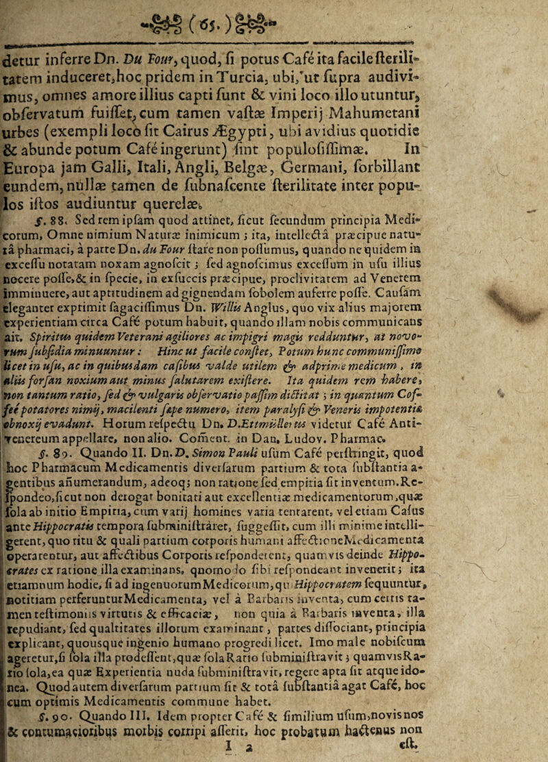 detur inferre Dn.Du F0«?,quod, fi potus Cafe ita facile fterili*= tatem induceret,hoc pridem inTurcia. ubi/ut fupra audivi¬ mus, omnes amore illius capti funt & vini loco illo utuntur* obfervatum fuifiet^cum tamen vaftas Imperij Mahumetani urbes (exempli loco fit Cairus i£gypti, ubi avidius quotidie & abunde potum Cafe ingerunt) fint populofiffimse. In Europa jam Galli, Itali, Angli, Belgae, Germani, forbillanc eundem, nullae tamen de fubnafcente fterilitate inter popu¬ los iftos audiuntur querelae* /. 88« Sed rem ipfam quod attinet, jficut fecundum principia Medi* torum. Omne nimium Naturas inimicum 3 ita, intelle&a prascipue natu* ia pharmaci, a parte Dn.du Four Itare non pofiumus, quando ne quidem ia exceffu notatam noxam agnofeit 3 fed agnofcinrus excefium in ufu illius nocere pofIe>& in fpecie, in exfaccis praecipue, proclivitatem ad Venerem imminuere, aut aptitudinem ad gignendam fbbolem auferre polle. Caufam eleganter exprimit fagaciffimus Dn. IF/7/z* Anglus, quo vix alius majorem experientiam circa Cafe potum habuit, quando illam nobis communicans ait. Spiritu* quidem Veterum agiliores ac impigri magis redduntur, at novo* tum JubJidia minuuntur: Hinc ut facile confiet, Votum hunc communi fimo licet in ufu, ac in quibusdam cafibm <valde utilem & adprime medicum , tn filiis forfan noxium aut minus falutarem exiftere. Ita quidem rem habere i non tantum ratio, fed & vulgaris obfervatio paffim diftitat 5 in quantum Cof* fee potatores nimq, macilenti fape numero* item paralyfi & Veneris impotentia obnoxij evadunt. Horum refpedhi Dn, D^EitmuUeiua videtur Cafe Anti- Tcnereum appellare, non alio. Coment, in Dan, Ludov. Pharmac, §. 80. Quando II. Dn.D. Simon Pauli ufum Cafe pcrfhingit, quod hoc Pharmacum Medicamentis diverfarum partium & tota fubftafltia a* ; gentibus anumerandum, adeoq3 non ratione fed empiria fit inventum.Rc- fpondeo,ficut non derogat bonitati aut excellentia: medicamentorum,quas fola ab initio Empiria, cum varij homines varia tentarent, vel etiam Cafus antcHippocratis tempora fuhminiftraret, fuggeflit, cum illi minime intelli- gerent, quo ritu & quali partium corporis humani afFedueneMcdicamenta jj operarentur, aut affedibus Corporis refpondetent, quamvis deinde Hippo- j crates ex ratione illa examiqans, qnomo io fibi refpondeant invenerit 3 ita , etiamnum hodie, fi ad ingenuorumMedicorum,qu Hippocratem fequnntur, r notitiam perferunturMedicamenta, vel a Barbaris inventa, cum cetris ta- i menteftimoniis virtutis & efficacias, non quia a Barbaris inventa, illa repudiant, fed qualritates illorum examinant, partes diflociant, principia , explicant, quousque ingenio humano progredi licet. Imo male nobifeum ageretur,fi fola illa prodeffent,quae folaRatio fubmimftravit 3 quamvisRa- iiolola,ea quas Experientia nuda fubminiftravir, regere apta fit atque ido¬ nea. Quod autem diverfarum partium fit & tota lubftantia agat Cafc, hoc cum optimis Medicamentis commune habet, §> 90. Quando III. Idem propter Cafe & fimilium ufum,novisnos & contumacioribus morbis corripi affer it, hoc probatum haftenus non