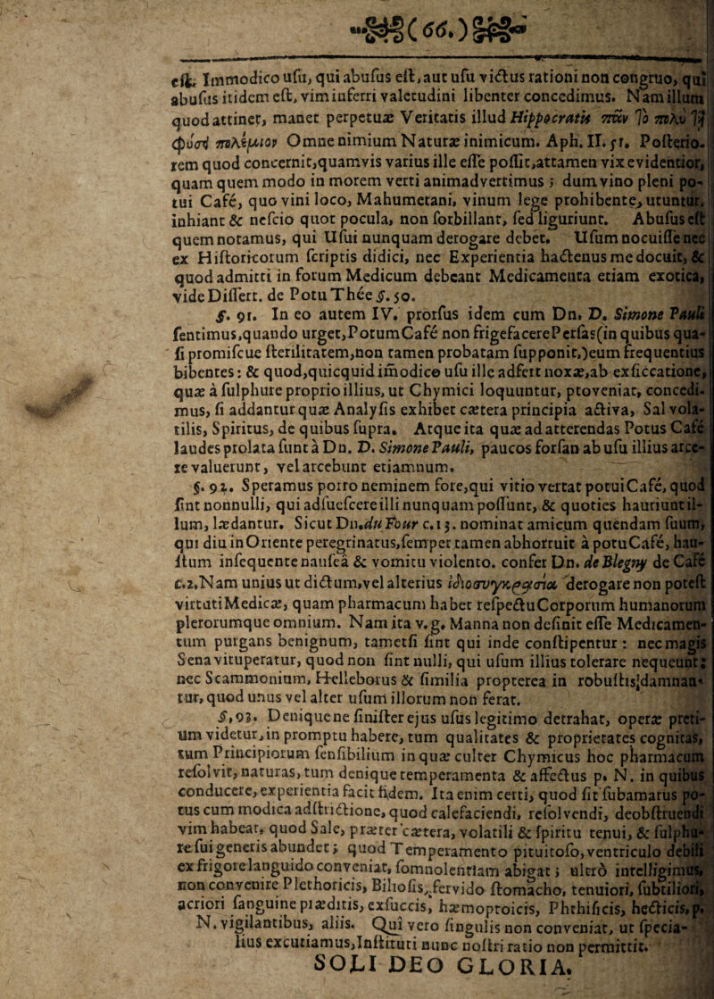 «3* (^OUpa** cil* Immodico ufu, qui abufus eft,aut ufu vidlus rationi non congruo, qui abufas itidem eft, vim inferri valetudini libenter concedimus. N am illum j quodattinec, manet perpetuas Veritatis illud Hippocrati* 7iuv To otAv 7?j mAtptop Omne nimium Natura: inimicum. Aph. II. yr. Pofterio- rem quod concernit,quamvis varius ille efle polii t,attamen vixevidentior, quam quem modo in morem verti animadvertimus ; dum vino pleni po¬ tui Cafe, quo vini loco, Mahumetani, vinum lege prohibente, utuntur, inhiant & nefeio quot pocula, non forbillant, fed liguriunt. Abufus eft quemnotamus, qui Ufui nunquam derogare debet. Ufum nocuiffe nec ex Hiftoricorum (criptis didici, nec Experientia hadenus me docuit, & quod admitti in forum Medicum debeant Medicamenta etiam exotica, vide Differt. de PotuTheej?. 50. f. 9r. In eo autem IV. prorfus idem cum Dn. D. Simone Pauli fentimus,quando urget,PotumCafe non frigefacerePcrlas(in quibus qua-1 Ii promifeue flerilitatem,non tamen probatam fupponitOeum frequentius bibentes: & quod,quicquid imodice ufu ille adfert noxae,ab exficcationc, quas a fulphure proprio illius, ut Chymici loquuntur, proveniat, concedi, inus, fi addantur quae Analyfis exhibet castera principia a£Iiva, Sal vola¬ tilis, Spiritus, de quibus fupra. Atque ita quae ad atterendas Potus Cafe laudes prolata funt a Dn. D. Simone Pauli, paucos forfan ab ufu illius arce¬ re valuerunr, vel arcebunt etiaxnnum. $. 91. Speramus porro neminem fore,qui vitio vertat potuiCafe, quod fnt nonnulli, qui adfuefcereilli nunquam poliunt, & quoties hauriuntil- lum, laedantur. Sicut DiuduPbur c.i 3. nominat amicum quendam fuum, qui diu in Oriente peregrinatus,fem per tamen abhorruit apotuCafe, hau- Itum infequentenaufea & vomitu violento, confer Dn. deBlegny de Cafe C.2.Nam unius ut didtum,vel alterius i<hocruyx.(*c)t<noc derogare non potefi: virtatiMedicas, quam pharmacum habet refpedhi Corporum humanorum plerorumque omnium. Nam ita v. g. Manna non definit efiTe Medicamen¬ tum purgans benignum, tarr.etfi fint qui inde conltipentur : nec magis Sena vituperatur, quod non fint nulli, qui ufum illius tolerare nequeunt; nec Scammonium, H-elleborus & fimilia propeerea in robulhsjdamnaa^ tur, quod unus vel alter ufum illorum non ferat. /»o?. Deniquene finilter ejus ufiislegitimo detrahat, opera: preti¬ um videtur, in promptu habere, tum qualitates & proprietates cognitas, tum Principiorum fenfibilium in qua* culter Chymicus hoc pharmacum refoivit, naturas, tum denique temperamenta &affe&us p» N. in quibus conducere, experientia facit fidem. Ita enim certi, quod fit fubamarus po¬ tus cum modica adlhidHone, quod calefaciendi, refolvendi, deobftruendi vim habear, quod Sale, prarercatera, volatili & fpiritu tenui, & fulphu¬ re fui genetis abundet; quod Temperamento pituitofo,ventriculo debili ex frigore languido conveniat, fomnolentlam abigat; ultro inrclligimus, non convenire Plethoricis, Biliofis^fervido ftomacho, tenuiori, fubtiliori, acriori fanguine piaditis, exfuccis, hamoproicis, Phthificis, hedlicis,p. N. vigilantibus, aliis. Qui vero fingulis non conveniat, ut fpecia- lius excutiamus,Infiituti nunc noliri ratio non permittit. SOLI DEO GLORIA.