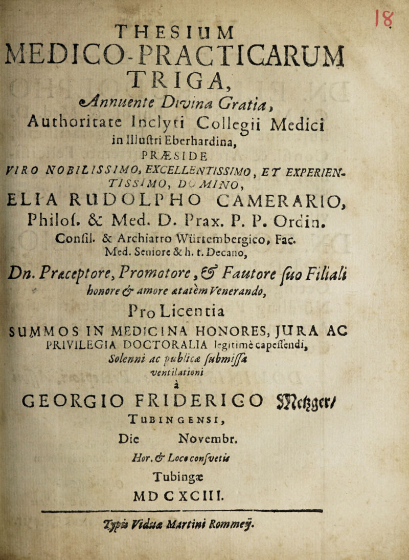 THESIUM MEDICO-PRACTICARUM TRIGA, €Annuente Divina Gratia , Authoritatc Inclyti Collegii Medici in Illuftri Eberhardina, PICES IDE VIRO NOBIL IS SIMO, EXCELLENTISSIMO, ET EXPERIEN¬ TISSIME), UC MINO, ELIA RUDOLPHO CAMERARIO, Philol. Sc Med. D. Prax. P. P. Orcin. Confil. & Archiatro VViinembergico# Fac. Med. Seniore & h. t. Decano, Dn. Preceptore, Promo tore, & Fautore (ito Filiali honore & Amore atatem Venerando, | Pro Licentia SUMMOS IN MEDICINA HONORES, JURA AC PRIVILEGIA DOCTORALIA legitimecapcffcndi, Solenni ac publica (ubmijfit ventilationi \ GEORGIO FRIDERIGO Slfcj&cr/ Tub IN G ENSI, Dic Novembr. Hor, & Loc$confveti4 Tubingae MD C XCIII. Zyp® Vidua Martin* Rommcy.