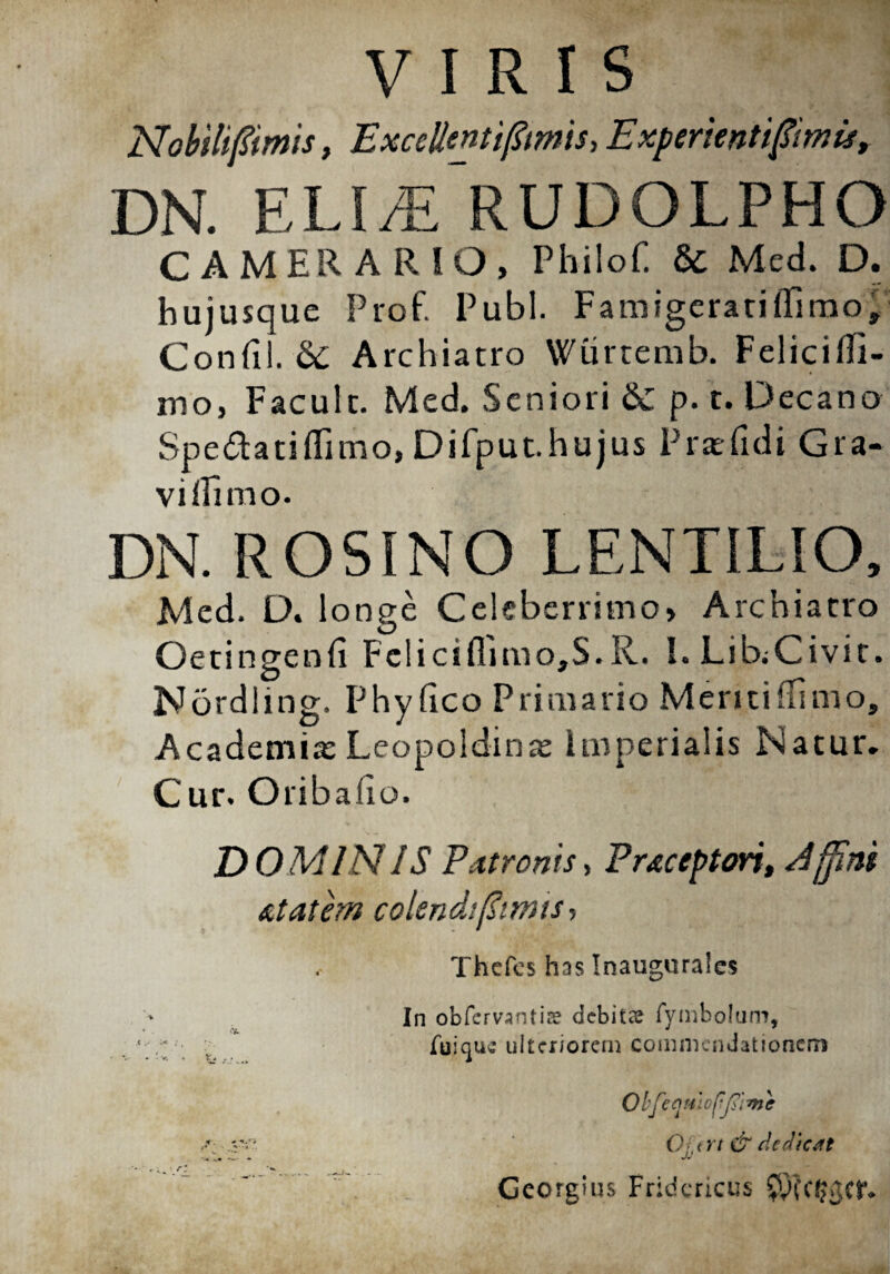 VIRIS ExceHentifftmis,Experientiffitnisr DN. ELUE RUDOLPHO CAMERARIO, Philof. 6c Med. D. hujusque Prof. Pubi. Famigerati (fimo, Confii. Archiatro Wurtemb. Felicifli- mo, Facult. Med. Seniori &£ p. t. Decano Spedatiflimo, Difput.hujus Praefidi Gra¬ vi ilimo. DN. ROSINO LENTILIO, Med. D. longe Celeberrimo, Archiatro Oetingenfi Felici flimo,S.R. I.LibiCivit. Nordling. Phyfico Primario Meritiflimo, Academia: Leopoldinas imperialis Natur. Cur. Oribalio. DOMINIS Patronis> Praceptori, Affini utatem colendiffirmsi Thcfcs has Inaugurales In obfervantire debitae fymbolum, fuique ulteriorem commendationem ObfeqtiiDpJiimc : Qj.trt & dedicat Gcorgius Fridcricus SvKdJgor*