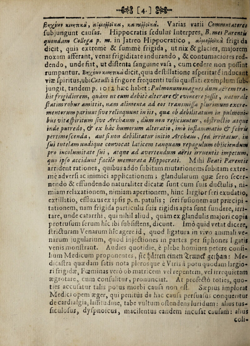 [4-] ££?•“ jBKivyivtsi t etlfioffoiicet) axmpfoiKol* Varias varii Commutatores fubjungunt caufas. Hippocratis fedulutfInterpres, B mei Parenti* quondam Collega p. m. in Jatreo Hippocratico , eduoffolKct frigi da dicit, quia extreme & fumate frigida, ut nix & glacier, majorem noxam afferant, venas frigiditate indurando, & contumaciores red¬ dendo, unde fiat, utdiflenta fanguinevafa , cum cedere non pofiint rumpantur. B^e«vx^7T}cddicit,quiadeftillatione afperitateinducant via: fpi ritus,ubiC*r/*//j a frigore frequenti tufsi qu ffn exemplum fub% jungit, tandem p. i 012, hsec habet: Pulmonum magnes dum aerem tra* hir frigidiorem, quam ut eum debite alterare CT evincere pojfit, naturale fatim robur amittit, nam alimenta ad eos transmijja plurimum excr e* mentorumparium five relinquunt in iis, qua oh debilitatum in pulmoni* bns vita/piritum five Archaum , dum non rejiciuntur , obftruftio atque inde putredo, & ex hac humorum alter atio, imo inflammatio & febrit pertime fcenda, aut fi non debilitatur initio Archaiu , fea irritatur, in fui tutelam undique convocat laticem tanquam repagulum objiciendum pro incolumitate fui , atque ad avertendum aeris irruentis impetum, quo ipfo accidunt facile memorata Hippocrati. Mihi Beati Parentis arrident rationes, quibus addo fo bitam mutarionem» fubitam extre- meadverfiac inimici applicationem i glandularum quse fero feccr- nendo & effundendo naturaliter dicata funt cum fuis du&ulis, ni¬ miam relaxationem, nimiam apertionem, hinc 1 jrgior feri exudatio, ext illatio, effluxus ex ipfis p. n. patulis; feri fufionem aut praecipi - tationem, nam frigida particulis fuis rigidisapta funt fundere, irri¬ tare, unde catarrhi, qui nihil aliud, quam ex ghnduhs majori copia protrufum ferum hic ibi fubftffcns, dicunt. Inio quid vetat dicere, ftridturam Venarum hic agere id, quod ligatura in vivo animali ve¬ narum jugularium, quod injc&ioncs in partes per fiphones hgatii venis monftrant. Audies quotidie, e plebe homines petere conii- hum Medicum proponentes, pe fjdtfcn CinmictWcf get^art: Mc- dicaftra quadam fatis nota plerosque e Virida potu quodam largio* ri frigidte, Fcaminas vero ob matricem vel repentem, vel /i requietam aegrotare, cum confulitur, pronunciat. At profero roties, quo¬ ties accufatur talis potus morbi caufa non eft. dcepius implorat Medici opem seger, qui penitus d<? hac caufa pcrfuaftis conqueritur deeardialgia,lsfhrudine, tabe vultum o/lcndcns luridum: ahustus- ftculofus, dyfpnoicus, macilentus eandem incufar Caufam; alius coli*