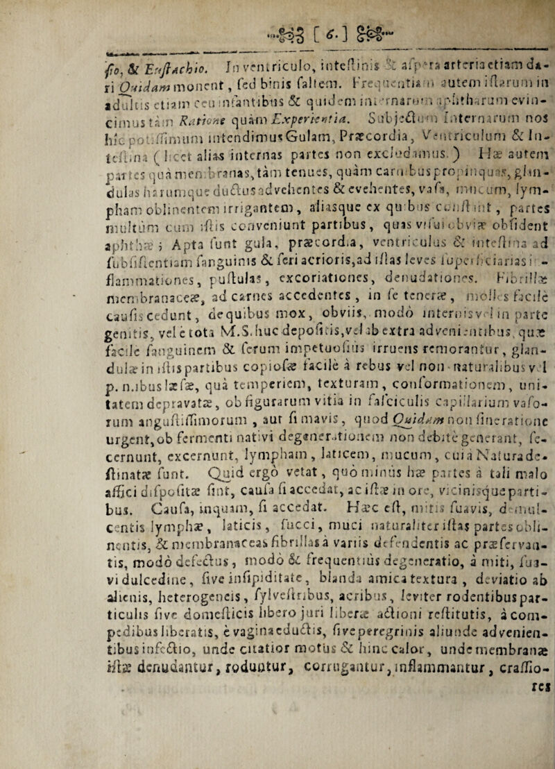 •433 C £• ] 'fo, tk Ertftjchio. In ventriculo, inteftini* afp *ra arteria etiam da¬ ri Quidam monent, feci binis faltem. Frequentiam autem i (tarum in adultis etiam ceu infantibus & quidem im-'rnaru» r; mutilarum evin¬ cimus tam Rationt quam Experientia. Subjeflum Internarum nos hic poti/Jinvum iirtcndimu* Gulam* Praecordia, Ventriculum &In- tcflina ( licet ali&s internas partes non excludimus ) Hae autem partes qua membranas* tam tenues, quam carmbusp ropmqu>5* glm- dubs harumque duftusad vehentes & evehentes, vafa, mucum, lym¬ pham oblinentem irrigantem, al i as que ex quibus cenftmt, partes multum cum iftis conveniunt partibus* quis vifui obvia? oblident aphthaf j Apta funt gula, praecordia, ventriculus &: Hiteftma ad fubfi/lcntiam fanguims Si feri acrioris,ad i/las leves lupeificiarias! - flammationes, pullulas * cxcoriationcs, denudationes. Fibrilla? membranaceae, ad carnes accedentes, in fc tenerae, molles facile caufiscedunt, dequibus mox, obviis, modo internisvi-J in parte genitis, vel e tota MhS.huc depolitis,vel ab extra advenientibus, qu-e facile fanguinem & ferum impetuofnis irruens remorantur, glan¬ dula? in ifbs partibus copiofe facile a rebus vel non * naturalibus v 1 p. n.ibusIsefae, qua temperiem* texturam, conformationem* uni¬ tatem depravatas * ob figurarum vitia in falciculis capillarium vafo- rum anguftiiTimorum , aut fi mavis, quod Qutds.mnon lincratione urgent, ob fermenti nativi degenerationem non debite generant, fe- ccrnunt, excernunt, lympham* laticem* mucum* cuia Naturade- ftinatse funt. Quid ergo vetat, quominus ha? partes a tali malo affici difpofita? fint, caufa fi accedat* ac iftae in ore, vicinisque parti ¬ bus. Caufa, inquam, fi accedat. Haec cft, mitis fu,«vis, d-muil- centis lympha?, laticis* fucci, muci naturaliter iftaj partes obli¬ nentis* & membranaceas fibrillas a variis defendentis ac praefervau- tis, modo defectus, modo & frequentius degeneratio, a miti* fua- vi dulcedine, fiveinfipiditate, blanda amica textura , deviatio ab alienis, heterogeneis, fylvefinbus, acribus, leviter rodentibus par¬ ticulis fi ve domefiicis libero juri liberte adiioni refiitutis, a com¬ pedibus liberatis, evaginacdu&is, fi ve peregrinis aliunde advenien¬ tibus infc&io, unde citatior motus & hinc Calor, unde membranae iftac denudantur, roduotur, corrugantur,inflammantur, crailio- res