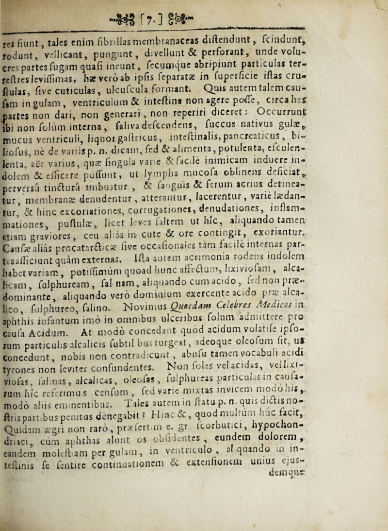 f7.j g* res fiunt, tales enim fibrillas membranaceas diftendunt, fcindunt, rodunt, vellicant, pungunt, divellunt & perforant, unde volu¬ cres partes fugam quafi ineunt, fccumquc abripiunt particulas ter- rcftresleviffimas, fise vero ab ipfis feparatas in fuperficie iflas cru¬ das, five cuticulas, ulcufcula formant Quis autem talem cau- fim in gulam, ventriculum & inteftina non agere poffc, circa Iis* partes non dari, non generari, non reperiri diceret: Occurrunt ibi non folum interna, falivadefccndcns, fuccus nativus gulae, mucus ventriculi, liquorgafiricus, intcftinalis, pancreaticus, bi~ liofus, ne de variisp. n. dicarn, fed & alimenta,potulenta, eiculen- knta. aer varius, quae fingula varie & Facile inimicam induere in¬ dolem & efiricerc poliunt, ut lympha mucofa oblinens deficiat* perversa tin&ura imbuatur, & fanguis & ferum acrius d^tmea- tur, membranae denudentur , atterantur, lacerentur, varie ludan¬ tur* & hinc excoriationes, corrugationes, denudationes, inflam¬ mationes, puftuls, licet leves (altem ut hic, aliquando tamen etiam graviores, ceu aliis in cute & ore contingit, exorianturv Caufae alias procatarfbcae live occafionaics tam facile internas par- tesaflficiunt quam externas. I-fla autem acrimonia rockns indolem habet variam , poti (fimum quoad hunc affo&um, lixiviolam , alca- ficani, fulphuream , fal-nam, aliquando cum acido, *ed non prae- dominante, aliquando vero dominium exercente aci io p e alca- lico, folphureo, falino-. Novimus Quosdam Celebres Medices ia aphthis iufantu-m imo in omnibus ulceribus Folum aumiit^re hlCl cauFa Acidum. At modo concedant quod acidum volatile ipfo- rum particulis alcalicis fubtil bus turgeat, adeoque oleofum fit, ut concedunt, nobis non contradicunt , abuFu tamen vocabuli acidi tyrones non leviter confundentes. Non lobs vel acidas, veihxf- viofas, falinas, alcahcas, oicofas , fulphureas particulasin caufa- fum hic rcferimu s ccnfum , Fed varie mixtas invicem modonir * modo aliis eminentibus. Tales autem in ftatu p. n. quis didis no- ftris partibus penitus denegabit ? Hinc&, quod multum huc facit. Quidam seri non raro, praefert,m e. gr icorbutici, hypochon¬ driaci, cum aphthas alunt os oblidentes, eundem dolorem, eandem molcft am per gulam, in ventriculo , al.quando ln in- teflmis fe fentirc continuationem 6c extenfionem unius ejus¬ dem qu£