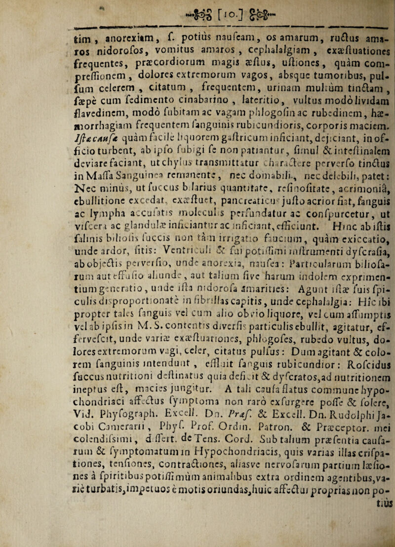 “•S4S M tim , anorexiam, f. potius naufcam, os amarum, ru&us ama¬ ros nidorofos, vomitus amaros, cephalalgiam , cxa?fluationc$ frequentes, praecordiorum magis &flus, uftiones, quam com- prdfionem , dolores extremorum vagos, absque tumoribus, pul- fum celerem , citatum , frequentem, urinam multum tin£lam, faepe cum fedimento cinabarino , lateritio, vultus modo lividam flavedinem, modo fubitamac vagam phlogofinac rubedinem, hae¬ morrhagiam frequentem /anguinis rubicundioris, corporis maciem. Jft&cAttf* quam facile liquorem gafhicum inficiant, dejiciant, in of¬ ficio turbent, abipfo fu bigi fe non patiantur, fimu! j&inteftinafem deviare faciant, ut chylus transmittatur ch^rafEre perverfo tin&us in Maffa Sanguinea remanente, nec domabili., nec delebili, patet: Nec minus, utfuccus bdarius quantitate, refinofitate, acrimonia, ebullitione excedat, exc? fluet, pancreatici) juflo acrior fiat, fanguis ac lympha accolatis mulecuhs perfundatur ac confpurcetur, ut vifccra ac glandula inficiantur ac inficiant, efficiant. Hinc abiflis falinis biliofrs /uccis non tam irrigatio faucium, quam exiccatio, unde ardor, /itis: Ventriculi c% fuipotidlmi in/irunienti dyferafia, abobjedis perverfio, unde anorexia, oaufea: Particularum biJiofa- rum auteffufio ahunde, aut talium five harum indolem exprimen¬ tium generatio, unde ifta nidorofa amarities: Agunt ifiae jfuis fpi- culis disproportionate in fibrillas capitis, unde cephalalgia: Hicib» propter tales fanguis vel cum alio obvio liquore, vel cum affumptis velabipfisin M. S. contentis divcrfi? particulis ebullit, agitatur, ef- fervcfcit, unde varia? exaefiuariones, phfogofcs, rubedo vultus, do¬ lores extremorum vagi, celer, citatus pulfus: Dum agitant & colo¬ rem fanguinis intendunt , effluit fanguis rubicundior: Rofcidus faccus nutritioni deflinatus quia deficit & dyfcratos,ad nutritionem ineptus efl, macies jungitur. A tali caufaflatus communehypo- chondriaci affectus (yinptoma non raro exfurgerc poffe & folere, Vid. Phyfograph. Excel/. Dn. Praf. & Exceil. Dn. Rudoiphi Ja- cobi Camerarii, Phyf. Prof. Ordin. Patron. & Praeceptor. mei colendifsimi, ddfeit. de Teas. Cord. Sub talium praefentia caufa- rum & fymptomatumin Hypochondriacis, quis vanas illas crifpa- tiones, tcnfiones, contra&iones, aiiasve nervofarum partium laffio- nes a fpiritibuspotiffinuim animalibus extra ordinem agentibus,va¬ rie turbatispmpetuos e motis oriundas,huic affc&ui proprias non po¬ tius