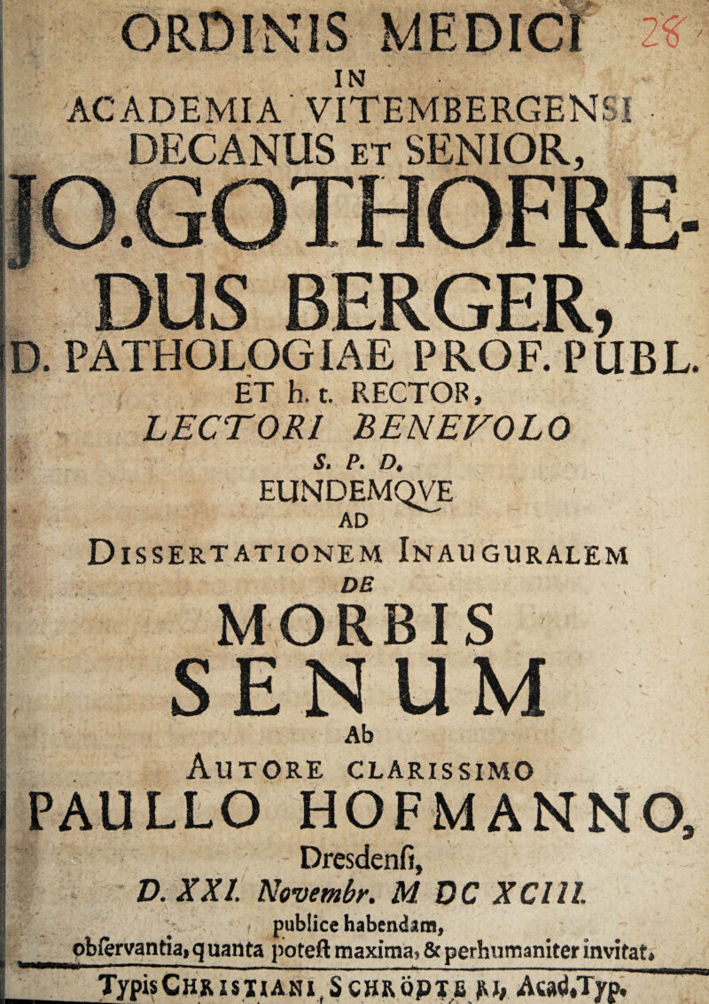 ORDINIS MEDICI IN ACADEMIA VITEMBERGEN6I DECANUS ET SENIOR, O.GOTHOFRE DUS BERGER D. PATHOLOGIAE PROF. PLIBL. ET h. t. RECTOR, LECTORI BENEVOLO S. P. D, EUNDEMQVE AD Dissertationem Inauguralem DE MORBIS SENUM Ab Autore clarissimo PAULLO HOFMANNO, Dresdenfi, D. XX!. Novembr. M DC XClll publice habendam, pbfervantia, q uanta poteft maximaj & perhumaniter invitat» TypisCHRisnANi,S CHRopjB Aca^*Typ,