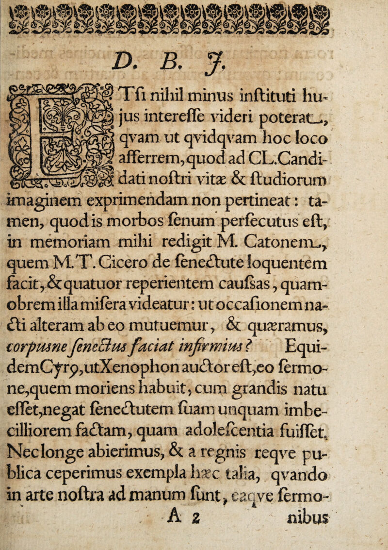 Xfi nihil minus inflituti hu¬ jus interefle videri poterat-., qvam ut qvidqvam hoc loco afferrem, quod ad CL.Candi- dati noftri vit^ & ftudiorum imaginem exprimendam non pertineat: ta¬ men, quod is morbos fenum perfecutus eft, in memoriam mihi redigit M. Catonem.., quem M.T. Cicero de fenedtute loquentem facit, &quatuor reperientem caufsas, quam- obrem ilia mifera videatur: ut occafionem na- ^i alteram ab eo mutuemur, & quseramus, corpmne JeneBtis faciat infirmius ^ Equi- demCyrp,utXenophon audtor eft,co fermo- ne,quem moriens habuit, cum grandis natu eflct,negat fene£lutem fuam unquam imbe¬ cilliorem fadtam, quam adolefcentia fuiflet. Nec longe abierimus, a regnis req\^e pu¬ blica ceperimus exempla ii^c talia, qvando in arte noftra ad manum funt > eaqve fermo- A 2 nibus