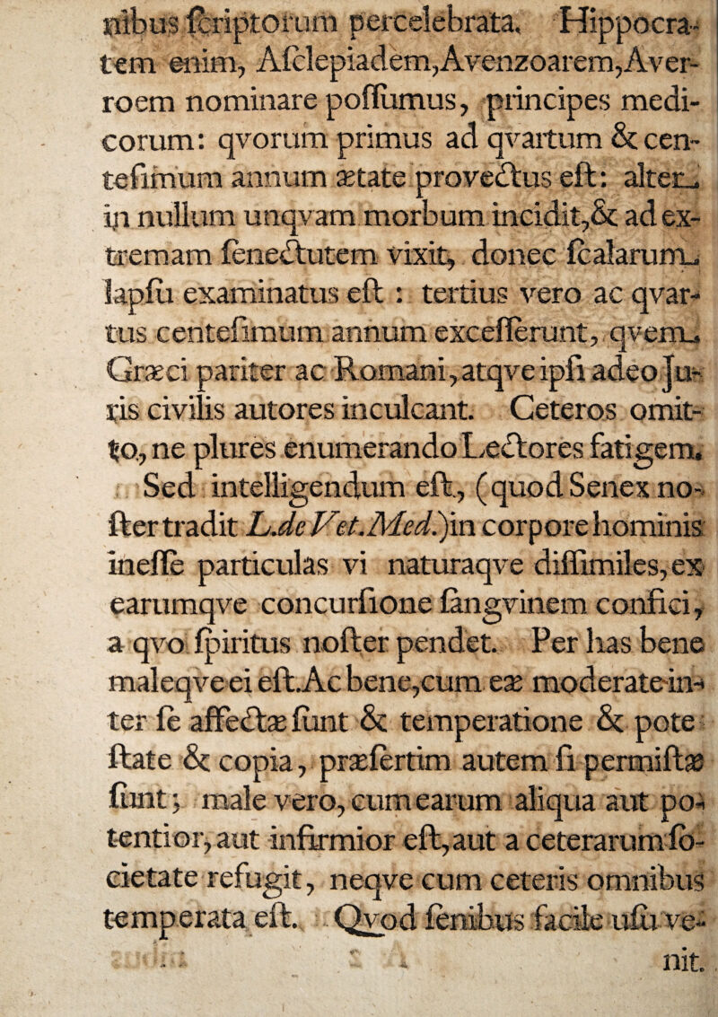 0lbus foiptoruni percelebrata, Hippocra¬ tem eiiim, A(clepiadem,Avenzoarem,Aver- roem nominare poflumus, principes medi¬ corum: qvorum primus ad qvaitum &cen- tefimum annum ^tate provectus eft: alterJ nullum unqvam morbum incidit,& ad ex¬ tremam fene^utem vixit^ donec icalarurru lapfu examinatus eft : tertius vero ac qvar- tus centefimum annum exceflerunt, qvenrL» Grseci pariter ac Romani,atqveipfi adeo Juh ris civilis autores inculcant. Ceteros omit¬ to, ne plures enumerando Le<ftores fatigem. Sed inteliigendum eft., (quod Senex no-, fter tradit L JeVeLMed^m. corpore hominis inefle particulas vi naturaqve diflimiles, ex earumqve concurfione fangvinem confici, a qvo Q)iritus nofter pendet. Per lias bene maleqve ei eft.Ac bene,cum ese moderatein-» ter fe afFedt^funt & temperatione & pote ftate St copia, prsefertim autem fi permiftae fijnt \ male vero, eum earum aliqua aut po^ tentior, aut infirmior eft, aut a ceterarum Ib- cietate refugit, neqve cum ceteris omnibus temperata eft. Qvpd lenibus facile u£i ve^ “ - nit