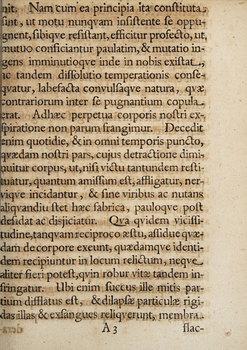 ait. Nam ‘ciim’ea principia Ita conftitutaj:^ fint, ut motu ntinqvam infiflente fe oppu^ gnent,ribiqye refiftant, efficitur profe<^o,ut, aiutuo conficiantur paulatim, &; mutatio in¬ igens irnminutioqve inde in nobis exiftat^y jtc tandem diifblutio temperationis confe-^ j|yatur, labefadfa convullaqve natura, qy^ Contrariorum inter fe pugnantium copula.^ jsrat Adli^c perpetua corporis noflri ex- ifpiratione non parum frangimur. Decedit imim quotidie, &in omni temporis pundto, qyaedam noftri pars, cujus detradlione dimi-* jOuitur corpus, ut,nifiyidtu tantundem refti- Ituatur, quantum amiffiim eft, affligatur, ner- yiqye incidantur, & fine yiribus ac nutans aliqyandiu ftet ha^c fabrica, pauloqye poil defidat ac disjiciatur. Qva qyidem yiciffi- tudine,tanqyam reciproco ^ftu, affidue qvse- dam de corpore exeunt, qusedamqye identi¬ dem recipiuntut in locum relidlum, neqyo diter fieri poteft,qvin robur vkx tandem in¬ fringatur. Ubi enim fuccus ille mitis par¬ tium difflatus efl, dtdilapfe particuliE rigi- gues yeruntj membra... A 3 flac-